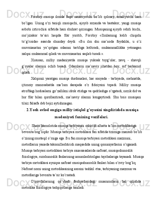 Forobiy   musiqa   ilmida   faqat   nazariyotchi   bo’lib   qolmay,   amaliyotchi   ham
bo’lgan.   Uning   o’zi   taniqli   musiqachi,   ajoyib   sozanda   va   bastakor,   yangi   musiqa
asbobi ixtirochisi sifatida ham shuhrat  qozongan. Musiqaning ajoyib sehrli kuchi,
mo’jizakor   ta’siri   haqida   fikr   yuritib,   Forobiy   «Ilmlarning   kelib   chiqishi
to’g’risida»   asarida   shunday   deydi:   «Bu   ilm   shu   ma’noda   foydaliki,   u   o’z
muvozanatini   yo’qotgan   odamni   tartibga   keltiradi,   mukammallikka   yetmagan
xalqni mukammal qiladi va muvozanatini saqlab turadi ». 
Xususan,   milliy   madaniyatda   musiqa   yuksak   tuyg’ular,   zavq   -   shavqli
g’oyalar   olamini   ochib   beradi.   Odamlarni   ma’naviy   jihatdan   boy,   sof   barkamol
qiladi. 
Xalqimiz   yaratgan   musiqa   durdonalari,   har   sonyada   -   tarbiyada,   mehnatda,
ijtimoiy   munosabatda   ma’lum   darajada   o’z   fidoiysini   topadi.   Milliy   musiqa
atrofdagi hodisalarni go’zallikni idrok etishga va qadrlashga o’rgatadi, nozik did va
hur   fikr   bilan   qurollantiradi,   ma’naviy   olamni   kengaytiradi.   Shu   bois   musiqani
tilsiz falsafa deb bejiz aytishmagan. 
.  2.Yosh avlod ongiga milliy istiqlol g’oyasini singdirishda musiqa
madaniyati fanining vazifalari.
 Shaxs kamolotida musiqa tarbiyasini oshirish albatta ta’lim metodikasiga 
bevosita bog’liqdir. Musiqa tarbiyasi metodikasi fan sifatida tizimiga mansub bo’lib 
o’zining mustaqil o’rniga ega. Bu fan musiqa tarbiyasi metodikasi mazmuni, 
metodlarini yanada takomillashtirish maqsadida uning qonuniyatlarini o’rganadi. 
Musiqa tarbiyasi metodikasi tarbiya muassasalarida nafosat, musiqashunoslik 
fiziologiya, ruxshunoslik fanlarining umumlashtirilgan tajribalariga tayanadi. Musiqa
tarbiya metodikasi ayniqsa nafosat musiqashunoslik fanlari bilan o’zviy bog’liq. 
Nafosat nomi uning metodikasining asosini tashkil etsa, tarbiyaning mazmun va 
metodlariga bevosita ta’sir ko’rsatadi. 
O’quvchilarning   qo’ylash   faoliyatlaridagi   muammolarni   hal   qilishda
metodika fiziologiya tadqiqotlariga taniladi.  