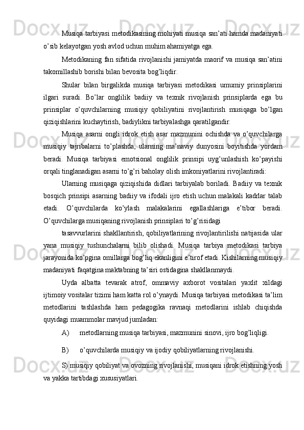 Musiqa tarbiyasi metodikasining mohiyati musiqa san’ati hamda madaniyati
o’sib kelayotgan yosh avlod uchun muhim ahamiyatga ega. 
Metodikaning fan sifatida rivojlanishi jamiyatda maorif va musiqa san’atini
takomillashib borishi bilan bevosita bog’liqdir. 
Shular   bilan   birgalikda   musiqa   tarbiyasi   metodikasi   umumiy   prinsiplarini
ilgari   suradi.   Bo’lar   onglilik   badiiy   va   texnik   rivojlanish   prinsiplarda   ega   bu
prinsiplar   o’quvchilarning   musiqiy   qobiliyatini   rivojlantirish   musiqaga   bo’lgan
qiziqishlarini kuchaytirish, badiylikni tarbiyalashga qaratilgandir. 
Musiqa   asarni   ongli   idrok   etish   asar   mazmunini   ochishda   va   o’quvchilarga
musiqiy   tajribalarni   to’plashda,   ularning   ma’naviy   dunyosini   boyitishda   yordam
beradi.   Musiqa   tarbiyasi   emotsional   onglilik   prinsipi   uyg’unlashish   ko’payishi
orqali tinglanadigan asarni to’g’ri baholay olish imkoniyatlarini rivojlantiradi: 
Ularning   musiqaga   qiziqishida   didlari   tarbiyalab   boriladi.   Badiiy   va   texnik
bosqich prinsipi  asarning  badiiy va ifodali  ijro etish uchun malakali  kadrlar  talab
etadi.   O’quvchilarda   ko’ylash   malakalarini   egallashlariga   e’tibor   beradi.
O’quvchilarga musiqaning rivojlanish prinsiplari to’g’risidagi 
tasavvurlarini shakllantirish, qobiliyatlarining rivojlantirilishi natijasida ular
yana   musiqiy   tushunchalarni   bilib   olishadi.   Musiqa   tarbiya   metodikasi   tarbiya
jarayonida ko’pgina omillarga bog’liq ekanligini e’tirof etadi. Kishilarning musiqiy
madaniyati faqatgina maktabning ta’siri ostidagina shakllanmaydi. 
Uyda   albatta   tevarak   atrof,   ommaviy   axborot   vositalari   yaxlit   xildagi
ijtimoiy vositalar tizimi ham katta rol o’ynaydi. Musiqa tarbiyasi metodikasi ta’lim
metodlarini   tashlashda   ham   pedagogika   ravnaqi   metodlarini   ishlab   chiqishda
quyidagi muammolar mavjud jumladan: 
A) metodlarning musiqa tarbiyasi, mazmunini sinovi, ijro bog’liqligi. 
B) o’quvchilarda musiqiy va ijodiy qobiliyatlarning rivojlanishi. 
S) musiqiy qobiliyat va ovozning rivojlanishi, musiqani idrok etishning yosh
va yakka tartibdagi xususiyatlari.  