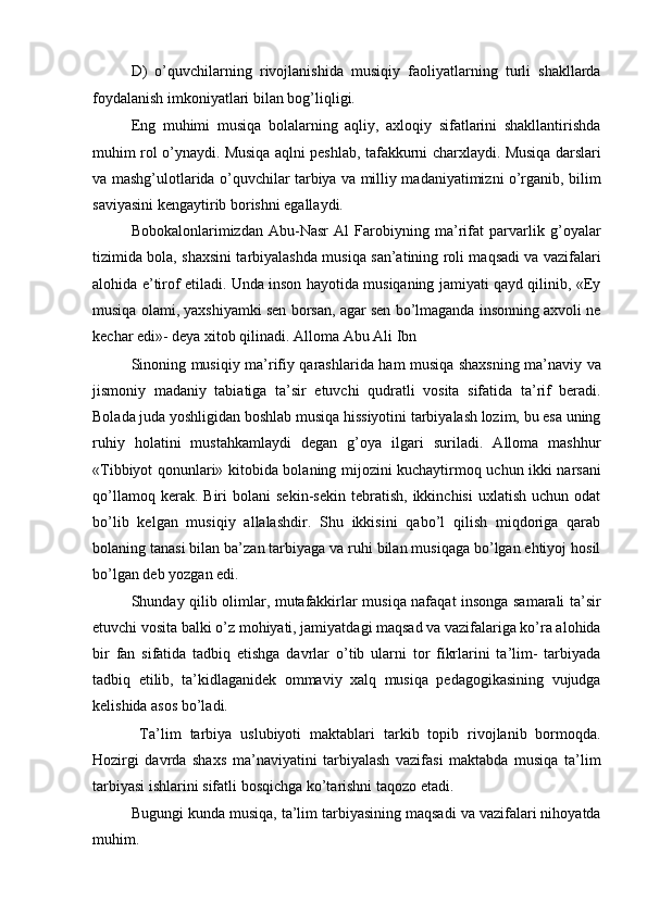 D)   o’quvchilarning   rivojlanishida   musiqiy   faoliyatlarning   turli   shakllarda
foydalanish imkoniyatlari bilan bog’liqligi. 
Eng   muhimi   musiqa   bolalarning   aqliy,   axloqiy   sifatlarini   shakllantirishda
muhim rol o’ynaydi. Musiqa aqlni peshlab, tafakkurni charxlaydi. Musiqa darslari
va mashg’ulotlarida o’quvchilar tarbiya va milliy madaniyatimizni o’rganib, bilim
saviyasini kengaytirib borishni egallaydi. 
Bobokalonlarimizdan   Abu-Nasr   Al   Farobiyning   ma’rifat   parvarlik   g’oyalar
tizimida bola, shaxsini tarbiyalashda musiqa san’atining roli maqsadi va vazifalari
alohida e’tirof etiladi. Unda inson hayotida musiqaning jamiyati qayd qilinib, «Ey
musiqa olami, yaxshiyamki sen borsan, agar sen bo’lmaganda insonning axvoli ne
kechar edi»- deya xitob qilinadi. Alloma Abu Ali Ibn 
Sinoning musiqiy ma’rifiy qarashlarida ham musiqa shaxsning ma’naviy va
jismoniy   madaniy   tabiatiga   ta’sir   etuvchi   qudratli   vosita   sifatida   ta’rif   beradi.
Bolada juda yoshligidan boshlab musiqa hissiyotini tarbiyalash lozim, bu esa uning
ruhiy   holatini   mustahkamlaydi   degan   g’oya   ilgari   suriladi.   Alloma   mashhur
«Tibbiyot qonunlari» kitobida bolaning mijozini kuchaytirmoq uchun ikki narsani
qo’llamoq   kerak.  Biri   bolani   sekin-sekin   tebratish,   ikkinchisi   uxlatish   uchun  odat
bo’lib   kelgan   musiqiy   allalashdir.   Shu   ikkisini   qabo’l   qilish   miqdoriga   qarab
bolaning tanasi bilan ba’zan tarbiyaga va ruhi bilan musiqaga bo’lgan ehtiyoj hosil
bo’lgan deb yozgan edi. 
Shunday qilib olimlar, mutafakkirlar musiqa nafaqat insonga samarali ta’sir
etuvchi vosita balki o’z mohiyati, jamiyatdagi maqsad va vazifalariga ko’ra alohida
bir   fan   sifatida   tadbiq   etishga   davrlar   o’tib   ularni   tor   fikrlarini   ta’lim-   tarbiyada
tadbiq   etilib,   ta’kidlaganidek   ommaviy   xalq   musiqa   pedagogikasining   vujudga
kelishida asos bo’ladi. 
  Ta’lim   tarbiya   uslubiyoti   maktablari   tarkib   topib   rivojlanib   bormoqda.
Hozirgi   davrda   shaxs   ma’naviyatini   tarbiyalash   vazifasi   maktabda   musiqa   ta’lim
tarbiyasi ishlarini sifatli bosqichga ko’tarishni taqozo etadi. 
Bugungi kunda musiqa, ta’lim tarbiyasining maqsadi va vazifalari nihoyatda
muhim.  