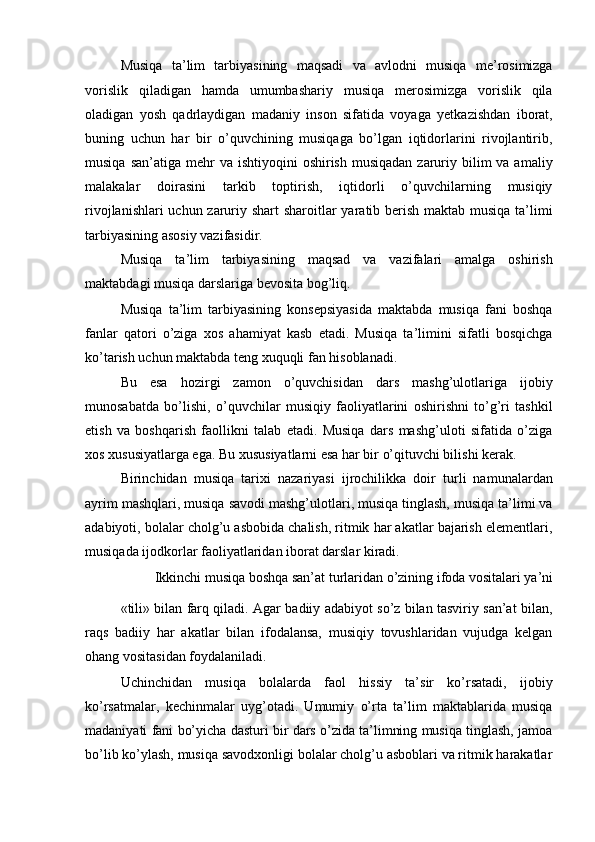 Musiqa   ta’lim   tarbiyasining   maqsadi   va   avlodni   musiqa   me’rosimizga
vorislik   qiladigan   hamda   umumbashariy   musiqa   merosimizga   vorislik   qila
oladigan   yosh   qadrlaydigan   madaniy   inson   sifatida   voyaga   yetkazishdan   iborat,
buning   uchun   har   bir   o’quvchining   musiqaga   bo’lgan   iqtidorlarini   rivojlantirib,
musiqa  san’atiga  mehr   va  ishtiyoqini  oshirish  musiqadan  zaruriy bilim  va  amaliy
malakalar   doirasini   tarkib   toptirish,   iqtidorli   o’quvchilarning   musiqiy
rivojlanishlari  uchun zaruriy shart  sharoitlar yaratib berish maktab musiqa ta’limi
tarbiyasining asosiy vazifasidir. 
Musiqa   ta’lim   tarbiyasining   maqsad   va   vazifalari   amalga   oshirish
maktabdagi musiqa darslariga bevosita bog’liq. 
Musiqa   ta’lim   tarbiyasining   konsepsiyasida   maktabda   musiqa   fani   boshqa
fanlar   qatori   o’ziga   xos   ahamiyat   kasb   etadi.   Musiqa   ta’limini   sifatli   bosqichga
ko’tarish uchun maktabda teng xuquqli fan hisoblanadi. 
Bu   esa   hozirgi   zamon   o’quvchisidan   dars   mashg’ulotlariga   ijobiy
munosabatda   bo’lishi,   o’quvchilar   musiqiy   faoliyatlarini   oshirishni   to’g’ri   tashkil
etish   va   boshqarish   faollikni   talab   etadi.   Musiqa   dars   mashg’uloti   sifatida   o’ziga
xos xususiyatlarga ega. Bu xususiyatlarni esa har bir o’qituvchi bilishi kerak. 
Birinchidan   musiqa   tarixi   nazariyasi   ijrochilikka   doir   turli   namunalardan
ayrim mashqlari, musiqa savodi mashg’ulotlari, musiqa tinglash, musiqa ta’limi va
adabiyoti, bolalar cholg’u asbobida chalish, ritmik har akatlar bajarish elementlari,
musiqada ijodkorlar faoliyatlaridan iborat darslar kiradi. 
Ikkinchi musiqa boshqa san’at turlaridan o’zining ifoda vositalari ya’ni 
«tili» bilan farq qiladi. Agar badiiy adabiyot so’z bilan tasviriy san’at bilan,
raqs   badiiy   har   akatlar   bilan   ifodalansa,   musiqiy   tovushlaridan   vujudga   kelgan
ohang vositasidan foydalaniladi. 
Uchinchidan   musiqa   bolalarda   faol   hissiy   ta’sir   ko’rsatadi,   ijobiy
ko’rsatmalar,   kechinmalar   uyg’otadi.   Umumiy   o’rta   ta’lim   maktablarida   musiqa
madaniyati fani bo’yicha dasturi bir dars o’zida ta’limning musiqa tinglash, jamoa
bo’lib ko’ylash, musiqa savodxonligi bolalar cholg’u asboblari va ritmik harakatlar 