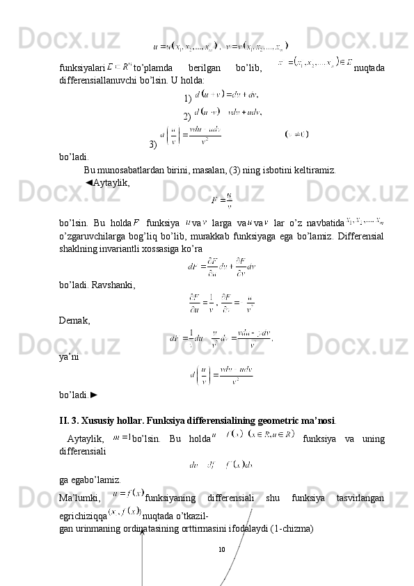 funksiyalari to’plamda   berilgan   bo’lib,   nuqtada
differensiallanuvchi bo’lsin. U holda:
1) 
 2) 
      3) 
bo’ladi. 
Bu munosabatlardan birini, masalan, (3) ning isbotini keltiramiz.
◄Aytaylik,
bo’lsin.   Bu   holda   funksiya   va   larga   va va   lar   o’z   navbatida
o’zgaruvchilarga   bog’liq   bo’lib,   murakkab   funksiyaga   ega   bo’lamiz.   Differensial
shaklning invariantli xossasiga   ko’ra
bo’ladi. Ravshanki,
Demak,
ya’ni
bo’ladi.►
II. 3. Xususiy  h ollar. Funksiya differensialining geometric ma’nosi .
  Aytaylik,   bo’lsin.   Bu   holda   funksiya   va   uning
differensiali
ga egabo’lamiz.
Ma’lumki,   funksiyaning   differensiali   shu   funksiya   tasvirlangan
egrichiziqqa nuqtada o’tkazil-
gan urinmaning ordinatasining orttirmasini ifodalaydi (1-chizma)
10 