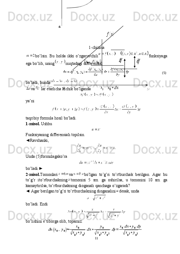 x0+	Δx	x0	
df	Δf	(x0,f(x0))	
f(x)0	
α	
f(x) (5)   1-chizma
bo’lsin.   Bu   holda   ikki   o’zgaruvchili funksiyaga
ega bo’lib, uning nuqtadagi differensial
bo’ladi, bunda  .
va  lar etarlicha kichik bo’lganda
ya’ni
taqribiy formula hosil bo’ladi.
1 -misol.   Ushbu 
Funksiyaning   differensiali   topilsin.
◄ Ravshanki,
Unda  (5) formulagako’ra
bo ’ ladi .►
2 - misol . Tomonlari va bo ’ lgan   to ’ g ’ ri   to ’ rtburchak   berilgan .   Agar   bu
to ’ g ’ r   ito ’ rtburchakning tomonini   5   sm .   ga   oshirilsa ,   u   tomonini   10   sm .   ga
kamaytirilsa ,  to ’ rtburchakning   dioganali   qanchaga   o ’ zgaradi ?
◄ Agar berilgan to’g’ri to’rtburchakning dioganalini desak, unda
bo’ladi. Endi
bo’lishini e’tiborga olib, topamiz:	
Δu	(x0,y0)≈	x0	
√x02+	y02
⋅Δx	+	y0	
√x02+y02
⋅Δy	=	x0⋅Δx	+	y0⋅Δy	
√x02+	y02
11 