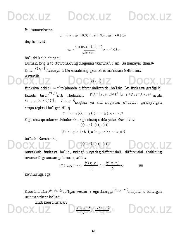 (6)Bu munosabatda
deyilsa, unda
bo’lishi kelib chiqadi.
Demak, to’g’ri to’rtburchakning diogonali taxminan 5 sm. Ga kamayar ekan.►
Endi   funksiya differensialining geometric ma’nosini keltiramiz. 
Aytaylik,
funksiya ochiq to’plamda differensiallnuvch  ibo’lsin. Bu funksiya grafigi
fazoda   biror sirti   ifodalasin.  Г(f)={(x,y,z)∈R3:(x,y)∈E	,z=	f(x,y)} sirtda
nuqtani   va   shu   nuqtadan   o’tuvchi,   qaralayotgan
sirtga tegishli bo’lgan silliq
Egri chiziqn iolamiz. Modomiki, egri chiziq sirtda yotar ekan, unda
bo’ladi. Ravshanki,
murakkab   funksiya   bo’lib,   uning nuqtadagidifferensiali,   differensial   shaklning
invariantligi xossasiga binoan, ushbu
ko’rinishga ega. 
Koordinatalari bo’lgan   vektor   egrichiziqqa nuqtada   o’tkazilgan
urinma vektor bo’ladi. 
Endi koordinatalari
12 