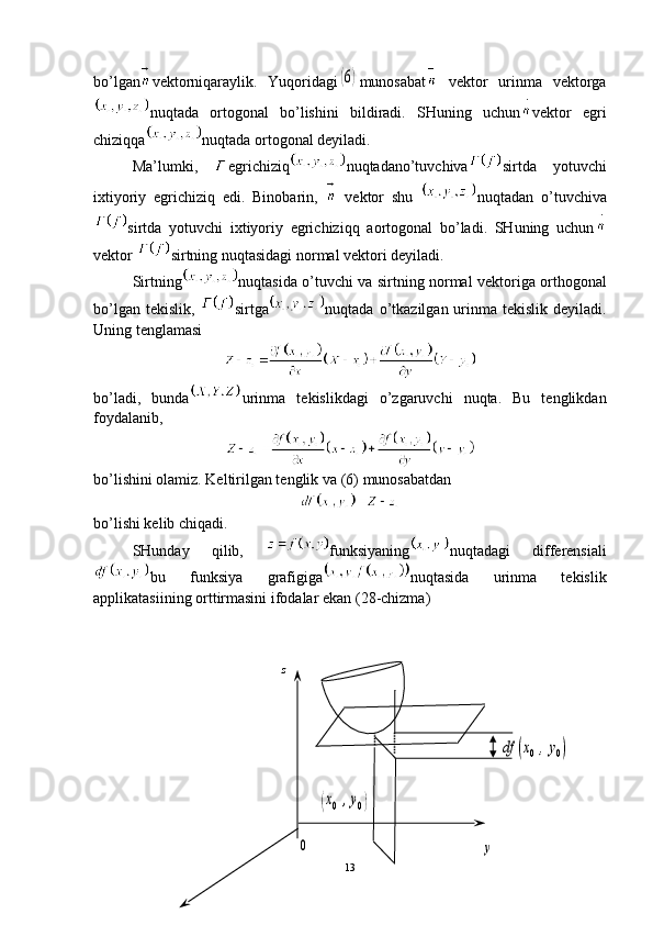 z	
df	(x0,y0)	
(x0,y0)	
y	0bo’lgan vektorniqaraylik.   Yuqoridagi	
(6) munosabat   vektor   urinma   vektorga
nuqtada   ortogonal   bo’lishini   bildiradi.   SHuning   uchun vektor   egri
chiziqqa nuqtada ortogonal deyiladi.
Ma’lumki,   egrichiziq nuqtadano’tuvchiva sirtda   yotuvchi
ixtiyoriy   egrichiziq   edi.   Binobarin,     vektor   shu   nuqtadan   o’tuvchiva
sirtda   yotuvchi   ixtiyoriy   egrichiziqq   aortogonal   bo’ladi.   SHuning   uchun
vektor  sirtning nuqtasidagi normal vektori deyiladi.
Sirtning nuqtasida o’tuvchi va sirtning normal   v ektoriga orthogonal
bo’lgan tekislik,   sirtga nuqtada o’tkazilgan urinma tekislik  deyiladi.
Uning tenglamasi
bo’ladi,   bunda urinma   tekislikdagi   o’zgaruvchi   nuqta.   Bu   tenglikdan
foydalanib,
bo’lishini olamiz. Keltirilgan tenglik va  (6)  munosabatdan
bo’lishi kelib chiqadi.
SHunday   qilib,   funksiyaning nuqtadagi   differensiali
bu   funksiya   grafigiga nuqtasida   urinma   tekislik
applikatasiining orttirmasini ifodalar ekan ( 28 -chizma)
13 