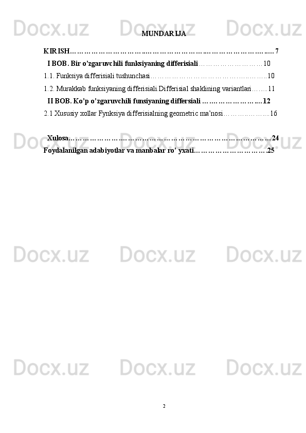 MUNDARIJA 
KIRISH…………………………..…………………….………………….…..…7 
  I BOB. Bir o’zgaruvchili funksiyaning differisiali ………………………10
1.1. Funksiya differisiali tushunchasi……………………………….…..……..10
1.2. Murakkab funksiyaning differisiali.Differisial shaklining variantlari….....11
   II BOB. Ko’p o’zgaruvchili funsiyaning differsiali ….……………….…12
2.1 Xususiy xollar Fynksiya differisialning geometric ma’nosi………..……....16  
  Xulosa………………….………………………………………………………24
Foydalanilgan adabiyotlar va manbalar ro’ yxati………………………….25
2 