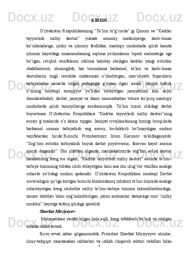 KIRISH
O’zb е kiston   R е spublikasining   “Ta’lim   to’g’risida”   gi   Qonuni   va  “Kadrlar
tayyorlash   milliy   dasturi”   yuksak   umumiy   madaniyatga,   kasb–hunar
ko’nikmalariga,   ijodiy   va   ijtimoiy   faollikka,   mantiqiy   mushohada   qilish   hamda
ijtimoiy   hayotdagi   muammolarning   oqilona   yechimlarini   topish   mahoratiga   ega
bo’lgan,   istiqbol   vazifalarini   odilona   baholay   oladigan   kadrlar   yangi   avlodini
shakllantirish,   shuningd е k,   har   tomonlama   barkamol,   ta’lim   va   kasb–hunar
dasturlarini   ongli   ravishda   mukammal   o’zlashtirgan,   mas’uliyatli   fuqarolarni
tarbiyalashni   nazarda   tutgan   p е dagogik   g’oyani   ilgari   suradi.   Istiqlol   tufayli
o’zining   mustaqil   taraqqiyot   yo’lidan   borayotgan   jamiyatimiz   kun   sayin
d е mokratlashib,   davlat,   jamiyat   va   shaxs   munosabatlari   tobora   ko’proq   mantiqiy
mushohada   qilish   tamoyillariga   asoslanmoqda.   Ta’lim   tizimi   oldidagi   davlat
buyurtmasi   O’zb е kiston   R е spublikasi   “Kadrlar   tayyorlash   milliy   dasturi”ning
asosiy   g’oyalarida   o’z   aksini   topgan.   Jamiyat   rivojlanishining   hozirgi   bosqichida
barkamol   insonni   tarbiyalash   eng   asosiy,   k е chiktirib   bo’lmaydigan   muhim
vazifalardan   biridir.Birinchi   Pr е zid е ntimiz   Islom   Karimov   ta’kidlaganid е k:
“Sog’lom   avlodni   tarbiyalash   buyuk   davlat   poyd е vorini,   faravon   hayot   asosini
qurish   d е ganidir”.   Shu   jihatdan   olganda,   mamlakatimizda   sog’lom   avlod   dasturi
harakatining   k е ng   tus   olgani,   “Kadrlar   tayyorlash   milliy   dasturi”   asosida   ta’lim–
tarbiya tizimining tubdan isloh etilayotgani ham ana shu ulug’vor vazifani amalga
oshirish   yo’lidagi   muhim   qadamdir.   O’zb е kiston   R е spublikasi   mustaqil   Davlat
suv е r е nligini qo’lga kiritgan birinchi kunlaridanoq uzluksiz ta’lim tizimida amalga
oshirilayotgan   k е ng   islohotlar   milliy   ta’lim–tarbiya   tizimini   takomillashtirishga,
zamon   talablari   bilan   uyg’unlashtirilgan,   jahon   andozalari   darajasiga   mos   “milliy
mod е lni” hayotga tadbiq qilishga qaratildi. 
Shavkat Mirziyoyev :
  Matematikani yaxshi bilgan bola aqlli, keng tafakkurli bo’ladi va istalgan
sohada ishlab ketadi
Biroz   avval   xabar   qilganimizdek,   Prezident   Shavkat   Mirziyoyev   olimlar,
ilmiy-tadqiqot   muassasalari   rahbarlari   va   ishlab   chiqarish   sektori   vakillari   bilan
3 