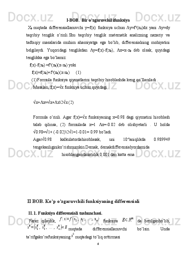 I-BOB.   Bir o’zgaruvchil ifunksiya
  X
0   nuqtada   differensiallanuvchi   y=f(x)   funksiya   uchun   y≈f (xɅ ⸃
0 )dx   yani   y≈dy	Ʌ
taqribiy   tenglik   o’rinli.Shu   taqribiy   tenglik   matematik   analizning   nazariy   va
tadbiqiy   masalarida   muhim   ahamiyatga   ega   bo’lib,   differensialning   mohiyatini
belgilaydi.   Yuqoridagi   tenglikdan   y=f(x)-f(x	
Ʌ
0 ),   x=x-x	Ʌ
0   deb   olsak,   quyidagi
tenglikka ega bo’lamiz:
   f(x)-f(x
0 ) ≈f (x	
⸃
0 )(x-x
0 ) yoki
     f(x)≈f(x
0 )+f (x
⸃
0 )(x-x
0 )      (1)
(1) Formula funksiya qiymatlarini taqribiy hisoblashda keng qo’llaniladi .
Masalan, f(x)=√x funksiya uchun quyidagi
√x+ x≈√x+ x	
Ʌ Ʌ \2 √x (2)
Formula   o’rinli.   Agar   f(x)=√x   funksiyaning   x=0.98   dagi   qiymatini   hisoblash
talab   qilinsa,   (2)   formulada   x=1   x=-0.02   deb   olishyetarli   .   U   holda	
Ʌ
√0.98≈√1+ (-0.02)\2√1=1-0.01= 0.99 bo’ladi.
Agar√0.98   kalkulatordahisoblasak,   uni   10 -6
aniqlikda   0.989949
tengekanliginiko’rishmumkin.Demak, demakdifferensialyordamida
hisoblangandaxatolik 0.001 dan katta ema
  
  II BOB. Ko’p o’zgaruvchili funksiyaning differensiali
  II. 1. Funksiya differensiali tushunchasi.
  Faraz   qilaylik,  	
f(x)=	f(x1,x2,…	,xm)   funksiya  	E	⊂	Rm   da   berilganbo’lib,	
x0=	(x10,x20,…	,xm0)∈E
nuqtada   differensiallanuvchi   bo’lsin.   Unda
ta’rifgako’rafunksiyaning	
x0 nuqtadagi to’li q  orttirmasi
6 