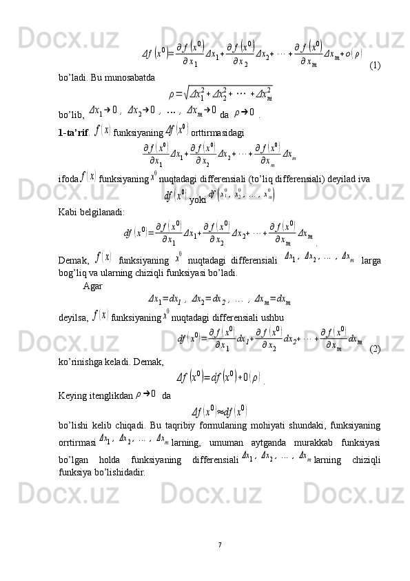 Δf	(x0)=	∂	f(x0)	
∂	x1	
Δx	1+	∂	f(x0)	
∂x2	
Δx	2+	⋯	+∂	f(x0)	
∂	xm	
Δx	m+o(ρ)  (1)
bo’ladi. Bu munosabatda
 	
ρ=	√	Δx	1
2+	Δx	2
2+	⋯	+	Δx	m
2
bo’lib, 	
Δx	1→	0	,	Δx	2→	0	,…	,	Δx	m→	0 da 	ρ→	0 .
1- ta’rif . 	
f(x) funksiyaning	Δf	(x0) orttirmasidagi	
∂	f(x0)	
∂x1	
Δx	1+∂	f(x0)	
∂x2	
Δx	2+	⋯	+∂	f(x0)	
∂xm	
Δx	m
ifoda	
f(x) funksiyaning	x0 nuqtadagi differensiali (to’liq differensiali) deyilad iva	
df	(x0)
yoki	df	(x10,x20,…	,xm0)
Kabi belgilanadi:	
df	(x0)=	∂	f(x0)	
∂x1	
Δx	1+∂	f(x0)	
∂x2	
Δx	2+	⋯	+∂	f(x0)	
∂xm	
Δx	m
.
Demak,  	
f(x)   funksiyaning  	x0   nuqtadagi   differensiali  	Δx	1,Δx	2,…	,Δx	m   larga
bog’liq va ularning chiziqli funksiyasi bo’ladi.
Agar	
Δx	1=	dx	1	,Δx	2=	dx	2	,…	,Δx	m=	dx	m
deyilsa, 	
f(x) funksiyaning	x0 nuqtadagi differensiali ushbu	
df	(x0)=	∂	f(x0)	
∂x1	
dx	1+∂	f(x0)	
∂x2	
dx	2+	⋯	+∂	f(x0)	
∂xm	
dx	m
  (2)
ko’rinishga keladi. Demak,	
Δf	(x0)=	df	(x0)+0(ρ)
.
Keying itenglikdan	
ρ→	0  da	
Δf	(x0)≈	df	(x0)
bo’lishi   kelib   chiqadi.   Bu   taqribiy   formulaning   mohiyati   shundaki,   funksiyaning
orrtirmasi	
Δx	1,Δx	2,…	,Δx	m larning,   umuman   aytganda   murakkab   funksiyasi
bo’lgan   holda   funksiyaning   differensiali	
Δx	1,Δx	2,…	,Δx	m larning   chiziqli
funksiya bo’lishidadir.
7 