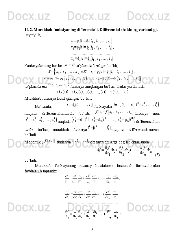 .II. 2. Murakkab funksiyaning differensiali. Differensial shaklning variantligi.
 Aytaylik, 
 x1=	ϕ1(t)=	ϕ1(t1,t2,…	,tk),	
x2=ϕ2(t)=	ϕ1(t1,t2,…	,tk),	
…	…	…	…	…	…	…	…	…	…	…	…	
xm=ϕm(t)=ϕ1(t1,t2,…	,tk)
Funksiyalarning har biri to’plamda berilgan bo’lib,	
E=	{(x1,x2,…	,xm)∈Rm	:x1=	ϕ1(t)=	ϕ1(t1,t2,…	,tk),	
x2=	ϕ2(t)=	ϕ1(t1,t2,…	,tk),…	,xm=	ϕm(t)=	ϕ1(t1,t2,…	,tk)}
to’plamda esa  funksiya aniqlangan bo’lsin. Bular yordamida
Murakkab funksiya hosil qilingan bo’lsin.
Ma’lumki,  	
xi=ϕi(t1,…	,tk) funksiyalar	(i=1,2,…	m)t0=(t1
0,…	,tk
0)
nuqtada   differensiallanuvchi   bo’lib,  	
f(x)=	f(x1,x2,…	,xm) funksiya   mos	
x0=(x1
0,x2
0,…	,xm
0)
nuqtada	(x10=	ϕ1(t0),x20=	ϕ2(t0),…	,xm0=	ϕm(t0)) differensiallan
uvchi   bo’lsa,   murakkab   funksiya	
t0=(t1
0,…	,tk
0) nuqtada   differensialanuvchi
bo’ladi. 
Modomiki, 	
f(x(t))  funksiya 	t1,t2,…	,tk o’zgaruvchilarga   bog’liq   ekan, unda	
df	=	∂	f	
∂t1
dt	1+	∂	f	
∂t2
dt	2+	⋯	+	∂	f	
∂tm
dt	m
  (3)
bo’ladi.
Murakkab   funksiyaning   xususiy   hosilalarini   hisoblash   formulalaridan
foydalanib   topamiz:
8 