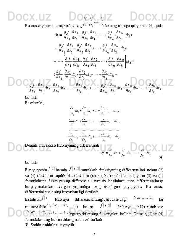 Bu xususiy hosilalarni (3) ifodadagi larning o’rniga qo’yamiz. Natijadadf	=	[
∂	f	
∂x1
⋅
∂x1	
∂t1	
+∂	f	
∂	x2
⋅
∂x2	
∂t1	
+	⋯	+∂	f	
∂xm
⋅
∂xm	
∂t1	]dt	1+	
+[
∂	f	
∂	x1
⋅
∂x1	
∂t2
+∂	f	
∂x2
⋅
∂x2	
∂t2	
+	⋯	+∂	f	
∂	xm
⋅
∂xm	
∂t2	]dt	2+	
+⋯	+[
∂	f	
∂x1
⋅
∂x1	
∂tk	
+∂	f	
∂x2
⋅
∂x2	
∂tk	
+	⋯	+∂	f	
∂xm
⋅
∂xm	
∂tk	]dt	k=	
¿∂	f	
∂x1[
∂x1	
∂t1	
dt	1+
∂x1	
∂t2	
dt	2+	⋯	+
∂x1	
∂tk	
dt	k]+	
+	∂	f	
∂x2[
∂	x2	
∂t1
dt	1+	
∂x2	
∂t2
dt	2+	⋯	+	
∂	x2	
∂tk
dt	k]+	⋯	+	∂	f	
∂	xm[
∂xm	
∂t1	
dt	1+	
∂xm	
∂t2	
dt	2+	⋯	+	
∂	xm	
∂tk	
dt	k]
bo’ladi. 
Ravshanki, 
Demak, murakkab funksiyaning differensiali
       (4)
bo’ladi.
Biz   yuqorida	
f(x) hamda  	f(x(t)) murakkab   funksiyaning   differensallari   uchun   (2)
va   (4)   ifodalarni   topdik.   Bu   ifodalarn   (shakli,   ko’rinishi)   bir   xil,   ya’ni   (2)   va   (4)
formulalarda   funksiyaning   differensiali   xususiy   hosilalarni   mos   differensiallarga
ko’paytmalardan   tuzilgan   yig’indiga   teng   ekanligini   payqaymiz.   Bu   xossa
differensial shaklning  invariantligi  deyiladi.
Eslatma.	
f(x)   funksiya   differensialining (2) ifodasi-dagi     lar
mosravishda   lar   bo’lsa,  	
f(x(t))   funksiya   differensialidagi
 lar  o’zgaruvchilarning funksiyalari bo’ladi. Demak, (2) va (4)
formulalarning ko’rinishlarigina bir xil bo’ladi. 
3 0
. Sodda qoidalar . Aytaylik,
9 