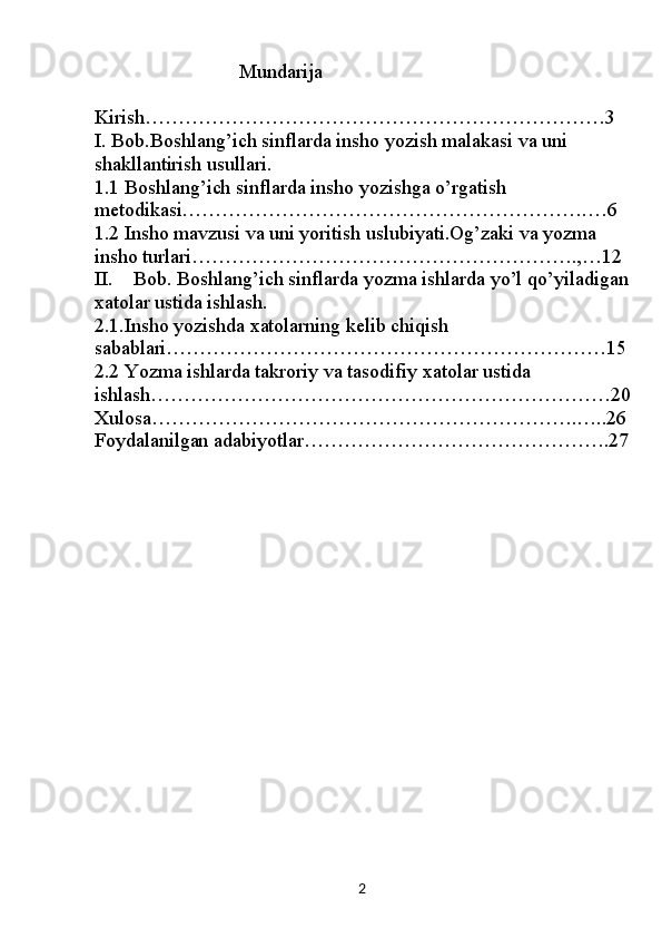 2                              Mundarija
Kirish……………………………………………………………3
I. Bob.Boshlang’ich sinflarda insho yozish malakasi va uni 
shakllantirish usullari.
1.1  Boshlang’ich sinflarda insho yozishga o’rgatish 
metodikasi…………………………………………………….…6
1.2  Insho mavzusi va uni yoritish uslubiyati.Og’zaki va yozma 
insho turlari………………………………………………….,…12
II. Bob. Boshlang’ich sinflarda yozma ishlarda yo’l qo’yiladigan
xatolar ustida ishlash.
2.1.Insho yozishda xatolarning kelib chiqish 
sabablari…………………………………………………………15
2.2 Yozma ishlarda takroriy va tasodifiy xatolar ustida 
ishlash……………………………………………………………20
Xulosa……………………………………………………….…..26
Foydalanilgan adabiyotlar……………………………………….27 