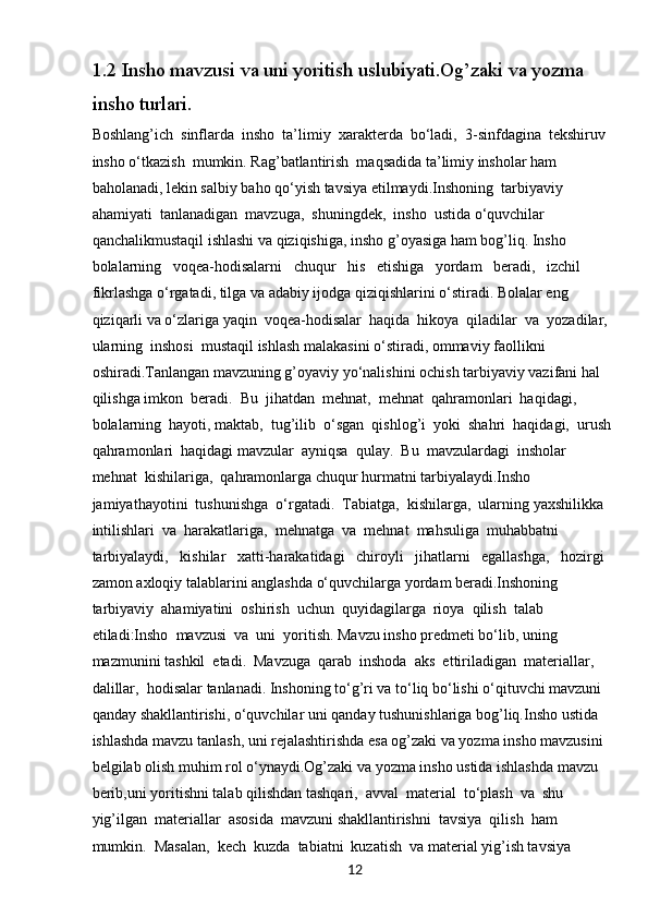 121.2  Insho mavzusi va uni yoritish uslubiyati.Og’zaki va yozma 
insho turlari.
Boshlang’ich  sinflarda  insho  ta’limiy  xarakterda  bo‘ladi,  3-sinfdagina  tekshiruv 
insho o‘tkazish  mumkin. Rag’batlantirish  maqsadida ta’limiy insholar ham 
baholanadi, lekin salbiy baho qo‘yish tavsiya etilmaydi.Inshoning  tarbiyaviy  
ahamiyati  tanlanadigan  mavzuga,  shuningdek,  insho  ustida o‘quvchilar 
qanchalikmustaqil ishlashi va qiziqishiga, insho g’oyasiga ham bog’liq. Insho 
bolalarning   voqea-hodisalarni   chuqur   his   etishiga   yordam   beradi,   izchil   
fikrlashga o‘rgatadi, tilga va adabiy ijodga qiziqishlarini o‘stiradi. Bolalar eng 
qiziqarli va o‘zlariga yaqin  voqea-hodisalar  haqida  hikoya  qiladilar  va  yozadilar,  
ularning  inshosi  mustaqil ishlash malakasini o‘stiradi, ommaviy faollikni 
oshiradi.Tanlangan mavzuning g’oyaviy yo‘nalishini ochish tarbiyaviy vazifani hal 
qilishga imkon  beradi.  Bu  jihatdan  mehnat,  mehnat  qahramonlari  haqidagi,  
bolalarning  hayoti, maktab,  tug’ilib  o‘sgan  qishlog’i  yoki  shahri  haqidagi,  urush 
qahramonlari  haqidagi mavzular  ayniqsa  qulay.  Bu  mavzulardagi  insholar  
mehnat  kishilariga,  qahramonlarga chuqur hurmatni tarbiyalaydi.Insho   
jamiyathayotini  tushunishga  o‘rgatadi.  Tabiatga,  kishilarga,  ularning yaxshilikka  
intilishlari  va  harakatlariga,  mehnatga  va  mehnat  mahsuliga  muhabbatni 
tarbiyalaydi,   kishilar   xatti-harakatidagi   chiroyli   jihatlarni   egallashga,   hozirgi   
zamon axloqiy talablarini anglashda o‘quvchilarga yordam beradi.Inshoning  
tarbiyaviy  ahamiyatini  oshirish  uchun  quyidagilarga  rioya  qilish  talab 
etiladi:Insho  mavzusi  va  uni  yoritish. Mavzu insho predmeti bo‘lib, uning 
mazmunini tashkil  etadi.  Mavzuga  qarab  inshoda  aks  ettiriladigan  materiallar,  
dalillar,  hodisalar tanlanadi. Inshoning to‘g’ri va to‘liq bo‘lishi o‘qituvchi mavzuni 
qanday shakllantirishi, o‘quvchilar uni qanday tushunishlariga bog’liq.Insho ustida 
ishlashda mavzu tanlash, uni rejalashtirishda esa og’zaki va yozma insho mavzusini 
belgilab olish muhim rol o‘ynaydi.Og’zaki va yozma insho ustida ishlashda mavzu 
berib,uni yoritishni talab qilishdan tashqari,  avval  material  to‘plash  va  shu  
yig’ilgan  materiallar  asosida  mavzuni shakllantirishni  tavsiya  qilish  ham  
mumkin.  Masalan,  kech  kuzda  tabiatni  kuzatish  va material yig’ish tavsiya  