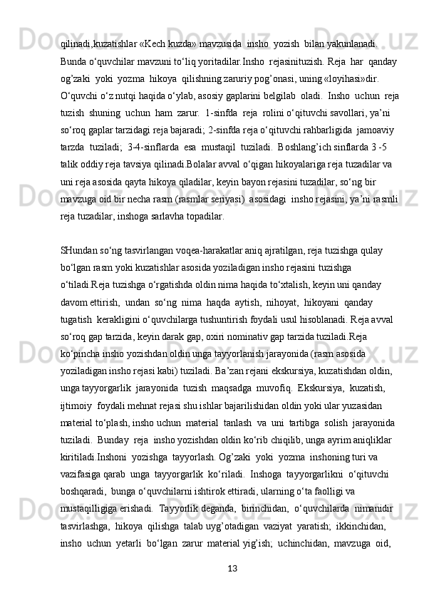 13qilinadi,kuzatishlar «Kech kuzda» mavzusida  insho  yozish  bilan yakunlanadi. 
Bunda o‘quvchilar mavzuni to‘liq yoritadilar.Insho  rejasinituzish. Reja  har  qanday  
og’zaki  yoki  yozma  hikoya  qilishning zaruriy pog’onasi, uning «loyihasi»dir. 
O‘quvchi o‘z nutqi haqida o‘ylab, asosiy gaplarini belgilab  oladi.  Insho  uchun  reja 
tuzish  shuning  uchun  ham  zarur.  1-sinfda  reja  rolini o‘qituvchi savollari, ya’ni 
so‘roq gaplar tarzidagi reja bajaradi; 2-sinfda reja o‘qituvchi rahbarligida  jamoaviy  
tarzda  tuziladi;  3-4-sinflarda  esa  mustaqil  tuziladi.  Boshlang’ich sinflarda 3 -5 
talik oddiy reja tavsiya qilinadi.Bolalar avval o‘qigan hikoyalariga reja tuzadilar va 
uni reja asosida qayta hikoya qiladilar, keyin bayon rejasini tuzadilar, so‘ng bir 
mavzuga oid bir necha rasm (rasmlar seriyasi)  asosidagi  insho rejasini, ya’ni rasmli 
reja tuzadilar, inshoga sarlavha topadilar.
SHundan so‘ng tasvirlangan voqea-harakatlar aniq ajratilgan, reja tuzishga qulay 
bo‘lgan rasm yoki kuzatishlar asosida yoziladigan insho rejasini tuzishga 
o‘tiladi.Reja tuzishga o‘rgatishda oldin nima haqida to‘xtalish, keyin uni qanday 
davom ettirish,  undan  so‘ng  nima  haqda  aytish,  nihoyat,  hikoyani  qanday  
tugatish  kerakligini o‘quvchilarga tushuntirish foydali usul hisoblanadi. Reja avval 
so‘roq gap tarzida, keyin darak gap, oxiri nominativ gap tarzida tuziladi.Reja 
ko‘pincha insho yozishdan oldin unga tayyorlanish jarayonida (rasm asosida 
yoziladigan insho rejasi kabi) tuziladi. Ba’zan rejani ekskursiya, kuzatishdan oldin, 
unga tayyorgarlik  jarayonida  tuzish  maqsadga  muvofiq.  Ekskursiya,  kuzatish,  
ijtimoiy  foydali mehnat rejasi shu ishlar bajarilishidan oldin yoki ular yuzasidan 
material to‘plash, insho uchun  material  tanlash  va  uni  tartibga  solish  jarayonida  
tuziladi.  Bunday  reja  insho yozishdan oldin ko‘rib chiqilib, unga ayrim aniqliklar 
kiritiladi.Inshoni  yozishga  tayyorlash. Og’zaki  yoki  yozma  inshoning turi va 
vazifasiga qarab  unga  tayyorgarlik  ko‘riladi.  Inshoga  tayyorgarlikni  o‘qituvchi  
boshqaradi,  bunga o‘quvchilarni ishtirok ettiradi, ularning o‘ta faolligi va 
mustaqilligiga erishadi.  Tayyorlik deganda,  birinchidan,  o‘quvchilarda  nimanidir  
tasvirlashga,  hikoya  qilishga  talab uyg’otadigan  vaziyat  yaratish;  ikkinchidan,  
insho  uchun  yetarli  bo‘lgan  zarur  material yig’ish;  uchinchidan,  mavzuga  oid,   