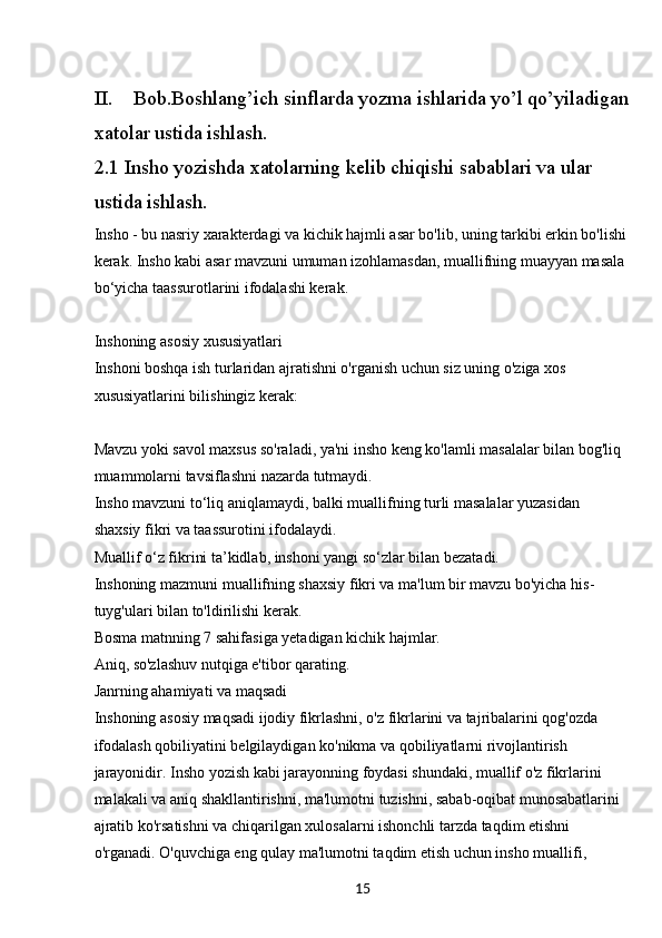 15II. Bob.Boshlang’ich sinflarda yozma ishlarida yo’l qo’yiladigan
xatolar ustida ishlash.
2.1 Insho yozishda xatolarning kelib chiqishi sabablari va ular 
ustida ishlash.
Insho - bu nasriy xarakterdagi va kichik hajmli asar bo'lib, uning tarkibi erkin bo'lishi
kerak. Insho kabi asar mavzuni umuman izohlamasdan, muallifning muayyan masala 
bo‘yicha taassurotlarini ifodalashi kerak.
Inshoning asosiy xususiyatlari
Inshoni boshqa ish turlaridan ajratishni o'rganish uchun siz uning o'ziga xos 
xususiyatlarini bilishingiz kerak:
Mavzu yoki savol maxsus so'raladi, ya'ni insho keng ko'lamli masalalar bilan bog'liq 
muammolarni tavsiflashni nazarda tutmaydi.
Insho mavzuni to‘liq aniqlamaydi, balki muallifning turli masalalar yuzasidan 
shaxsiy fikri va taassurotini ifodalaydi.
Muallif o‘z fikrini ta’kidlab, inshoni yangi so‘zlar bilan bezatadi.
Inshoning mazmuni muallifning shaxsiy fikri va ma'lum bir mavzu bo'yicha his-
tuyg'ulari bilan to'ldirilishi kerak.
Bosma matnning 7 sahifasiga yetadigan kichik hajmlar.
Aniq, so'zlashuv nutqiga e'tibor qarating.
Janrning ahamiyati va maqsadi
Inshoning asosiy maqsadi ijodiy fikrlashni, o'z fikrlarini va tajribalarini qog'ozda 
ifodalash qobiliyatini belgilaydigan ko'nikma va qobiliyatlarni rivojlantirish 
jarayonidir. Insho yozish kabi jarayonning foydasi shundaki, muallif o'z fikrlarini 
malakali va aniq shakllantirishni, ma'lumotni tuzishni, sabab-oqibat munosabatlarini 
ajratib ko'rsatishni va chiqarilgan xulosalarni ishonchli tarzda taqdim etishni 
o'rganadi. O'quvchiga eng qulay ma'lumotni taqdim etish uchun insho muallifi,  