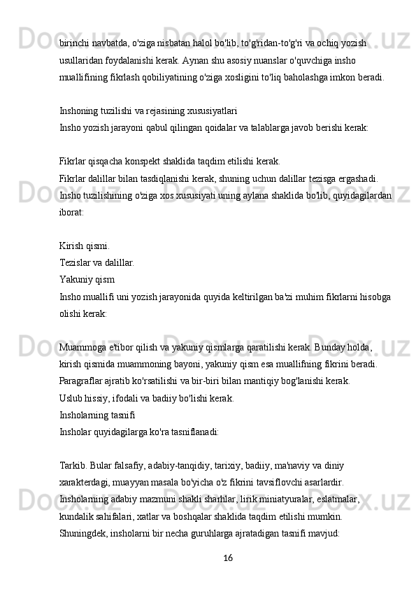 16birinchi navbatda, o'ziga nisbatan halol bo'lib, to'g'ridan-to'g'ri va ochiq yozish 
usullaridan foydalanishi kerak. Aynan shu asosiy nuanslar o'quvchiga insho 
muallifining fikrlash qobiliyatining o'ziga xosligini to'liq baholashga imkon beradi.
Inshoning tuzilishi va rejasining xususiyatlari
Insho yozish jarayoni qabul qilingan qoidalar va talablarga javob berishi kerak:
Fikrlar qisqacha konspekt shaklida taqdim etilishi kerak.
Fikrlar dalillar bilan tasdiqlanishi kerak, shuning uchun dalillar tezisga ergashadi.
Insho tuzilishining o'ziga xos xususiyati uning aylana shaklida bo'lib, quyidagilardan 
iborat:
Kirish qismi.
Tezislar va dalillar.
Yakuniy qism
Insho muallifi uni yozish jarayonida quyida keltirilgan ba'zi muhim fikrlarni hisobga 
olishi kerak:
Muammoga e'tibor qilish va yakuniy qismlarga qaratilishi kerak. Bunday holda, 
kirish qismida muammoning bayoni, yakuniy qism esa muallifning fikrini beradi.
Paragraflar ajratib ko'rsatilishi va bir-biri bilan mantiqiy bog'lanishi kerak.
Uslub hissiy, ifodali va badiiy bo'lishi kerak.
Insholarning tasnifi
Insholar quyidagilarga ko'ra tasniflanadi:
Tarkib. Bular falsafiy, adabiy-tanqidiy, tarixiy, badiiy, ma'naviy va diniy 
xarakterdagi, muayyan masala bo'yicha o'z fikrini tavsiflovchi asarlardir.
Insholarning adabiy mazmuni shakli sharhlar, lirik miniatyuralar, eslatmalar, 
kundalik sahifalari, xatlar va boshqalar shaklida taqdim etilishi mumkin.
Shuningdek, insholarni bir necha guruhlarga ajratadigan tasnifi mavjud: