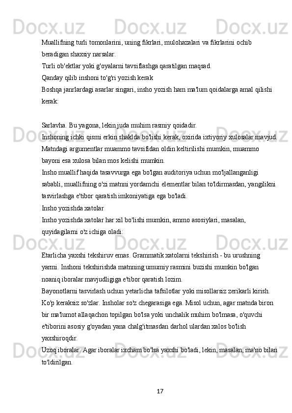 17Muallifning turli tomonlarini, uning fikrlari, mulohazalari va fikrlarini ochib 
beradigan shaxsiy narsalar.
Turli ob'ektlar yoki g'oyalarni tavsiflashga qaratilgan maqsad.
Qanday qilib inshoni to'g'ri yozish kerak
Boshqa janrlardagi asarlar singari, insho yozish ham ma'lum qoidalarga amal qilishi 
kerak:
Sarlavha. Bu yagona, lekin juda muhim rasmiy qoidadir.
Inshoning ichki qismi erkin shaklda bo'lishi kerak, oxirida ixtiyoriy xulosalar mavjud.
Matndagi argumentlar muammo tavsifidan oldin keltirilishi mumkin, muammo 
bayoni esa xulosa bilan mos kelishi mumkin.
Insho muallif haqida tasavvurga ega bo'lgan auditoriya uchun mo'ljallanganligi 
sababli, muallifning o'zi matnni yordamchi elementlar bilan to'ldirmasdan, yangilikni 
tasvirlashga e'tibor qaratish imkoniyatiga ega bo'ladi.
Insho yozishda xatolar
Insho yozishda xatolar har xil bo'lishi mumkin, ammo asosiylari, masalan, 
quyidagilarni o'z ichiga oladi:
Etarlicha yaxshi tekshiruv emas. Grammatik xatolarni tekshirish - bu urushning 
yarmi. Inshoni tekshirishda matnning umumiy rasmini buzishi mumkin bo'lgan 
noaniq iboralar mavjudligiga e'tibor qaratish lozim.
Bayonotlarni tasvirlash uchun yetarlicha tafsilotlar yoki misollarsiz zerikarli kirish.
Ko'p keraksiz so'zlar. Insholar so'z chegarasiga ega. Misol uchun, agar matnda biron 
bir ma'lumot allaqachon topilgan bo'lsa yoki unchalik muhim bo'lmasa, o'quvchi 
e'tiborini asosiy g'oyadan yana chalg'itmasdan darhol ulardan xalos bo'lish 
yaxshiroqdir.
Uzoq iboralar. Agar iboralar ixcham bo'lsa yaxshi bo'ladi, lekin, masalan, ma'no bilan
to'ldirilgan. 