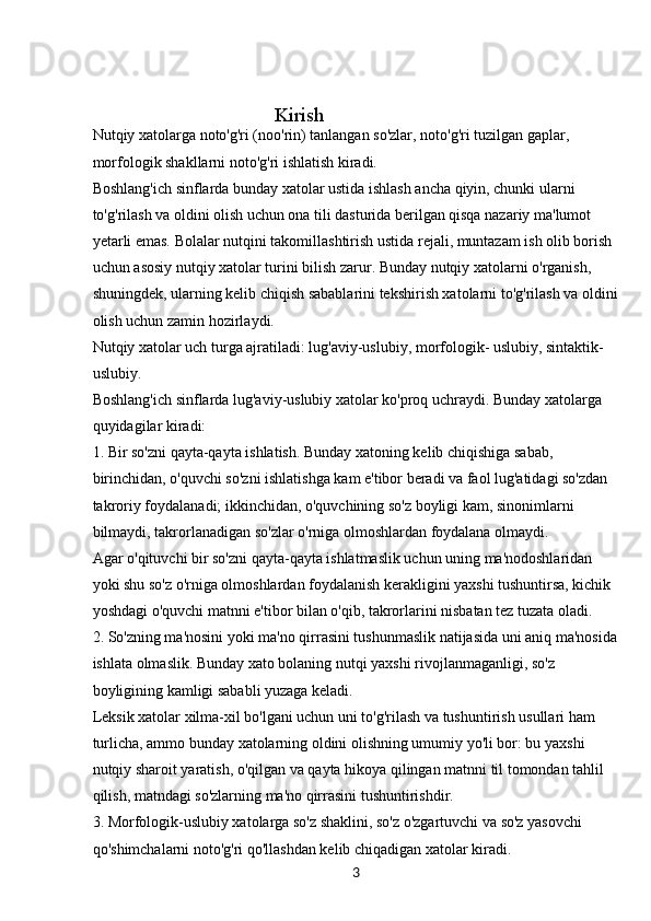 3                                      Kirish
Nutqiy xatolarga noto'g'ri (noo'rin) tanlangan so'zlar, noto'g'ri tuzilgan gaplar, 
morfologik shakllarni noto'g'ri ishlatish kiradi.
Boshlang'ich sinflarda bunday xatolar ustida ishlash ancha qiyin, chunki ularni 
to'g'rilash va oldini olish uchun ona tili dasturida berilgan qisqa nazariy ma'lumot 
yetarli emas. Bolalar nutqini takomillashtirish ustida rejali, muntazam ish olib borish 
uchun asosiy nutqiy xatolar turini bilish zarur. Bunday nutqiy xatolarni o'rganish, 
shuningdek, ularning kelib chiqish sabablarini tekshirish xatolarni to'g'rilash va oldini
olish uchun zamin hozirlaydi.
Nutqiy xatolar uch turga ajratiladi: lug'aviy-uslubiy, morfologik- uslubiy, sintaktik-
uslubiy.
Boshlang'ich sinflarda lug'aviy-uslubiy xatolar ko'proq uchraydi. Bunday xatolarga 
quyidagilar kiradi:
1. Bir so'zni qayta-qayta ishlatish. Bunday xatoning kelib chiqishiga sabab, 
birinchidan, o'quvchi so'zni ishlatishga kam e'tibor beradi va faol lug'atidagi so'zdan 
takroriy foydalanadi; ikkinchidan, o'quvchining so'z boyligi kam, sinonimlarni 
bilmaydi, takrorlanadigan so'zlar o'rniga olmoshlardan foydalana olmaydi.
Agar o'qituvchi bir so'zni qayta-qayta ishlatmaslik uchun uning ma'nodoshlaridan 
yoki shu so'z o'rniga olmoshlardan foydalanish kerakligini yaxshi tushuntirsa, kichik 
yoshdagi o'quvchi matnni e'tibor bilan o'qib, takrorlarini nisbatan tez tuzata oladi.
2. So'zning ma'nosini yoki ma'no qirrasini tushunmaslik natijasida uni aniq ma'nosida
ishlata olmaslik. Bunday xato bolaning nutqi yaxshi rivojlanmaganligi, so'z 
boyligining kamligi sababli yuzaga keladi.
Leksik xatolar xilma-xil bo'lgani uchun uni to'g'rilash va tushuntirish usullari ham 
turlicha, ammo bunday xatolarning oldini olishning umumiy yo'li bor: bu yaxshi
nutqiy sharoit yaratish, o'qilgan va qayta hikoya qilingan matnni til tomondan tahlil 
qilish, matndagi so'zlarning ma'no qirrasini tushuntirishdir.
3. Morfologik-uslubiy xatolarga so'z shaklini, so'z o'zgartuvchi va so'z yasovchi 
qo'shimchalarni noto'g'ri qo'llashdan kelib chiqadigan xatolar kiradi. 