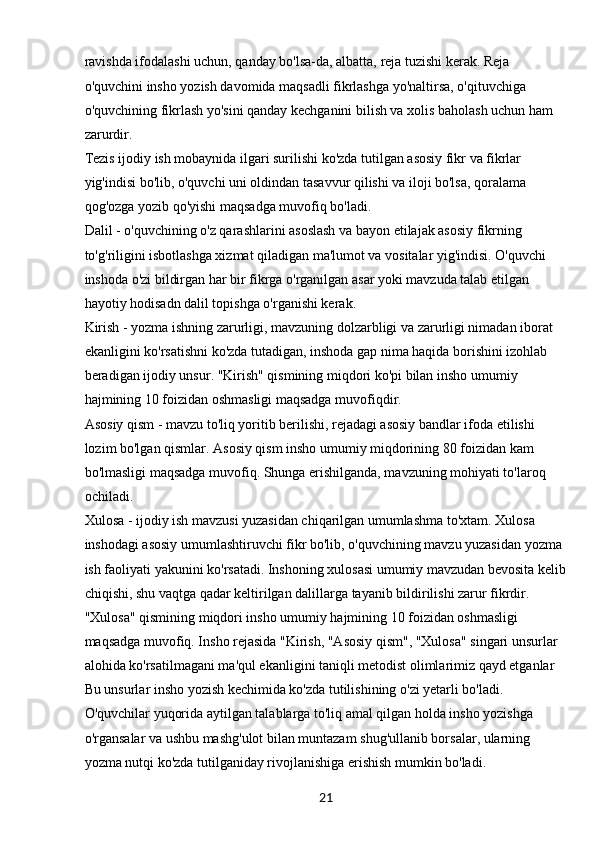 21ravishda ifodalashi uchun, qanday bo'lsa-da, albatta, reja tuzishi kerak. Reja 
o'quvchini insho yozish davomida maqsadli fikrlashga yo'naltirsa, o'qituvchiga 
o'quvchining fikrlash yo'sini qanday kechganini bilish va xolis baholash uchun ham 
zarurdir.
Tezis ijodiy ish mobaynida ilgari surilishi ko'zda tutilgan asosiy fikr va fikrlar 
yig'indisi bo'lib, o'quvchi uni oldindan tasavvur qilishi va iloji bo'lsa, qoralama 
qog'ozga yozib qo'yishi maqsadga muvofiq bo'ladi.
Dalil - o'quvchining o'z qarashlarini asoslash va bayon etilajak asosiy fikrning 
to'g'riligini isbotlashga xizmat qiladigan ma'lumot va vositalar yig'indisi. O'quvchi 
inshoda o'zi bildirgan har bir fikrga o'rganilgan asar yoki mavzuda talab etilgan 
hayotiy hodisadn dalil topishga o'rganishi kerak.
Kirish - yozma ishning zarurligi, mavzuning dolzarbligi va zarurligi nimadan iborat 
ekanligini ko'rsatishni ko'zda tutadigan, inshoda gap nima haqida borishini izohlab 
beradigan ijodiy unsur. "Kirish" qismining miqdori ko'pi bilan insho umumiy 
hajmining 10 foizidan oshmasligi maqsadga muvofiqdir.
Asosiy qism - mavzu to'liq yoritib berilishi, rejadagi asosiy bandlar ifoda etilishi 
lozim bo'lgan qismlar. Asosiy qism insho umumiy miqdorining 80 foizidan kam 
bo'lmasligi maqsadga muvofiq. Shunga erishilganda, mavzuning mohiyati to'laroq 
ochiladi.
Xulosa - ijodiy ish mavzusi yuzasidan chiqarilgan umumlashma to'xtam. Xulosa 
inshodagi asosiy umumlashtiruvchi fikr bo'lib, o'quvchining mavzu yuzasidan yozma 
ish faoliyati yakunini ko'rsatadi. Inshoning xulosasi umumiy mavzudan bevosita kelib
chiqishi, shu vaqtga qadar keltirilgan dalillarga tayanib bildirilishi zarur fikrdir. 
"Xulosa" qismining miqdori insho umumiy hajmining 10 foizidan oshmasligi 
maqsadga muvofiq. Insho rejasida "Kirish, "Asosiy qism", "Xulosa" singari unsurlar 
alohida ko'rsatilmagani ma'qul ekanligini taniqli metodist olimlarimiz qayd etganlar 
Bu unsurlar insho yozish kechimida ko'zda tutilishining o'zi yetarli bo'ladi. 
O'quvchilar yuqorida aytilgan talablarga to'liq amal qilgan holda insho yozishga 
o'rgansalar va ushbu mashg'ulot bilan muntazam shug'ullanib borsalar, ularning 
yozma nutqi ko'zda tutilganiday rivojlanishiga erishish mumkin bo'ladi.