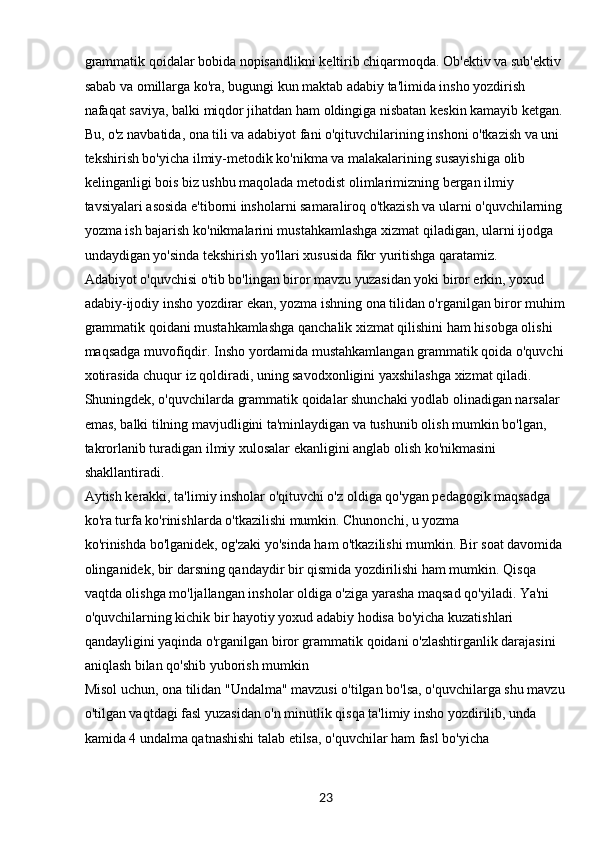 23grammatik qoidalar bobida nopisandlikni keltirib chiqarmoqda. Ob'ektiv va sub'ektiv 
sabab va omillarga ko'ra, bugungi kun maktab adabiy ta'limida insho yozdirish 
nafaqat saviya, balki miqdor jihatdan ham oldingiga nisbatan keskin kamayib ketgan. 
Bu, o'z navbatida, ona tili va adabiyot fani o'qituvchilarining inshoni o'tkazish va uni 
tekshirish bo'yicha ilmiy-metodik ko'nikma va malakalarining susayishiga olib 
kelinganligi bois biz ushbu maqolada metodist olimlarimizning bergan ilmiy 
tavsiyalari asosida e'tiborni insholarni samaraliroq o'tkazish va ularni o'quvchilarning 
yozma ish bajarish ko'nikmalarini mustahkamlashga xizmat qiladigan, ularni ijodga 
undaydigan yo'sinda tekshirish yo'llari xususida fikr yuritishga qaratamiz.
Adabiyot o'quvchisi o'tib bo'lingan biror mavzu yuzasidan yoki biror erkin, yoxud 
adabiy-ijodiy insho yozdirar ekan, yozma ishning ona tilidan o'rganilgan biror muhim
grammatik qoidani mustahkamlashga qanchalik xizmat qilishini ham hisobga olishi 
maqsadga muvofiqdir. Insho yordamida mustahkamlangan grammatik qoida o'quvchi
xotirasida chuqur iz qoldiradi, uning savodxonligini yaxshilashga xizmat qiladi. 
Shuningdek, o'quvchilarda grammatik qoidalar shunchaki yodlab olinadigan narsalar 
emas, balki tilning mavjudligini ta'minlaydigan va tushunib olish mumkin bo'lgan, 
takrorlanib turadigan ilmiy xulosalar ekanligini anglab olish ko'nikmasini 
shakllantiradi.
Aytish kerakki, ta'limiy insholar o'qituvchi o'z oldiga qo'ygan pedagogik maqsadga 
ko'ra turfa ko'rinishlarda o'tkazilishi mumkin. Chunonchi, u yozma
ko'rinishda bo'lganidek, og'zaki yo'sinda ham o'tkazilishi mumkin. Bir soat davomida 
olinganidek, bir darsning qandaydir bir qismida yozdirilishi ham mumkin. Qisqa 
vaqtda olishga mo'ljallangan insholar oldiga o'ziga yarasha maqsad qo'yiladi. Ya'ni 
o'quvchilarning kichik bir hayotiy yoxud adabiy hodisa bo'yicha kuzatishlari 
qandayligini yaqinda o'rganilgan biror grammatik qoidani o'zlashtirganlik darajasini 
aniqlash bilan qo'shib yuborish mumkin 
Misol uchun, ona tilidan "Undalma" mavzusi o'tilgan bo'lsa, o'quvchilarga shu mavzu
o'tilgan vaqtdagi fasl yuzasidan o'n minutlik qisqa ta'limiy insho yozdirilib, unda 
kamida 4 undalma qatnashishi talab etilsa, o'quvchilar ham fasl bo'yicha  