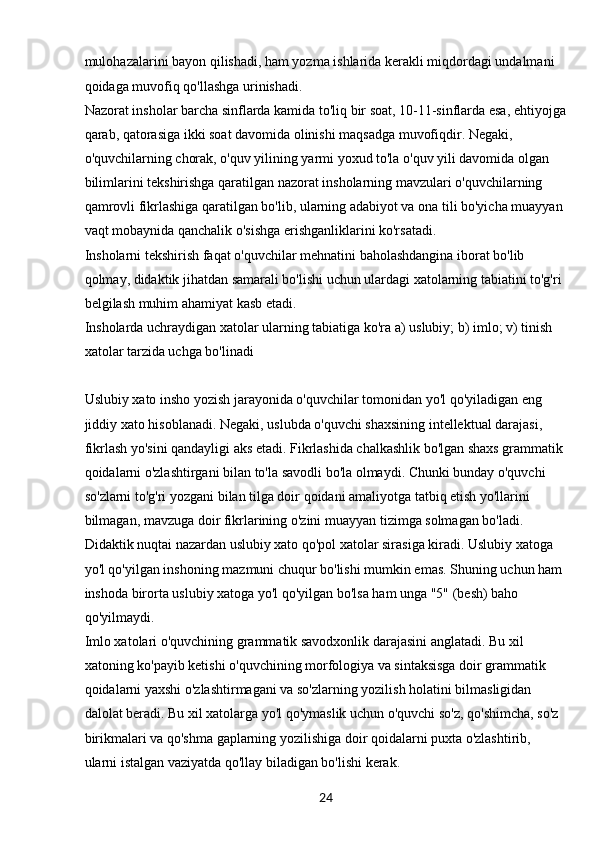 24mulohazalarini bayon qilishadi, ham yozma ishlarida kerakli miqdordagi undalmani 
qoidaga muvofiq qo'llashga urinishadi.
Nazorat insholar barcha sinflarda kamida to'liq bir soat, 10-11-sinflarda esa, ehtiyojga
qarab, qatorasiga ikki soat davomida olinishi maqsadga muvofiqdir. Negaki, 
o'quvchilarning chorak, o'quv yilining yarmi yoxud to'la o'quv yili davomida olgan 
bilimlarini tekshirishga qaratilgan nazorat insholarning mavzulari o'quvchilarning 
qamrovli fikrlashiga qaratilgan bo'lib, ularning adabiyot va ona tili bo'yicha muayyan 
vaqt mobaynida qanchalik o'sishga erishganliklarini ko'rsatadi.
Insholarni tekshirish faqat o'quvchilar mehnatini baholashdangina iborat bo'lib 
qolmay, didaktik jihatdan samarali bo'lishi uchun ulardagi xatolarning tabiatini to'g'ri 
belgilash muhim ahamiyat kasb etadi.
Insholarda uchraydigan xatolar ularning tabiatiga ko'ra a) uslubiy; b) imlo; v) tinish 
xatolar tarzida uchga bo'linadi 
Uslubiy xato insho yozish jarayonida o'quvchilar tomonidan yo'l qo'yiladigan eng 
jiddiy xato hisoblanadi. Negaki, uslubda o'quvchi shaxsining intellektual darajasi, 
fikrlash yo'sini qandayligi aks etadi. Fikrlashida chalkashlik bo'lgan shaxs grammatik
qoidalarni o'zlashtirgani bilan to'la savodli bo'la olmaydi. Chunki bunday o'quvchi 
so'zlarni to'g'ri yozgani bilan tilga doir qoidani amaliyotga tatbiq etish yo'llarini 
bilmagan, mavzuga doir fikrlarining o'zini muayyan tizimga solmagan bo'ladi. 
Didaktik nuqtai nazardan uslubiy xato qo'pol xatolar sirasiga kiradi. Uslubiy xatoga 
yo'l qo'yilgan inshoning mazmuni chuqur bo'lishi mumkin emas. Shuning uchun ham 
inshoda birorta uslubiy xatoga yo'l qo'yilgan bo'lsa ham unga "5" (besh) baho 
qo'yilmaydi.
Imlo xatolari o'quvchining grammatik savodxonlik darajasini anglatadi. Bu xil 
xatoning ko'payib ketishi o'quvchining morfologiya va sintaksisga doir grammatik 
qoidalarni yaxshi o'zlashtirmagani va so'zlarning yozilish holatini bilmasligidan 
dalolat beradi. Bu xil xatolarga yo'l qo'ymaslik uchun o'quvchi so'z, qo'shimcha, so'z 
birikmalari va qo'shma gaplarning yozilishiga doir qoidalarni puxta o'zlashtirib, 
ularni istalgan vaziyatda qo'llay biladigan bo'lishi kerak. 