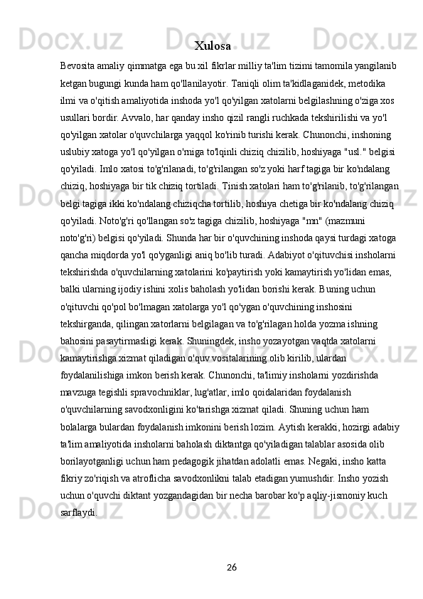 26Xulosa
Bevosita amaliy qimmatga ega bu xil fikrlar milliy ta'lim tizimi tamomila yangilanib 
ketgan bugungi kunda ham qo'llanilayotir. Taniqli olim ta'kidlaganidek, metodika 
ilmi va o'qitish amaliyotida inshoda yo'l qo'yilgan xatolarni belgilashning o'ziga xos 
usullari bordir. Avvalo, har qanday insho qizil rangli ruchkada tekshirilishi va yo'l 
qo'yilgan xatolar o'quvchilarga yaqqol ko'rinib turishi kerak. Chunonchi, inshoning 
uslubiy xatoga yo'l qo'yilgan o'rniga to'lqinli chiziq chizilib, hoshiyaga "usl." belgisi 
qo'yiladi. Imlo xatosi to'g'rilanadi, to'g'rilangan so'z yoki harf tagiga bir ko'ndalang 
chiziq, hoshiyaga bir tik chiziq tortiladi. Tinish xatolari ham to'g'rilanib, to'g'rilangan 
belgi tagiga ikki ko'ndalang chiziqcha tortilib, hoshiya chetiga bir ko'ndalang chiziq 
qo'yiladi. Noto'g'ri qo'llangan so'z tagiga chizilib, hoshiyaga "mn" (mazmuni 
noto'g'ri) belgisi qo'yiladi. Shunda har bir o'quvchining inshoda qaysi turdagi xatoga 
qancha miqdorda yo'l qo'yganligi aniq bo'lib turadi. Adabiyot o'qituvchisi insholarni 
tekshirishda o'quvchilarning xatolarini ko'paytirish yoki kamaytirish yo'lidan emas, 
balki ularning ijodiy ishini xolis baholash yo'lidan borishi kerak. Buning uchun 
o'qituvchi qo'pol bo'lmagan xatolarga yo'l qo'ygan o'quvchining inshosini 
tekshirganda, qilingan xatorlarni belgilagan va to'g'rilagan holda yozma ishning 
bahosini pasaytirmasligi kerak. Shuningdek, insho yozayotgan vaqtda xatolarni 
kamaytirishga xizmat qiladigan o'quv vositalarining olib kirilib, ulardan 
foydalanilishiga imkon berish kerak. Chunonchi, ta'limiy insholarni yozdirishda 
mavzuga tegishli spravochniklar, lug'atlar, imlo qoidalaridan foydalanish 
o'quvchilarning savodxonligini ko'tarishga xizmat qiladi. Shuning uchun ham 
bolalarga bulardan foydalanish imkonini berish lozim. Aytish kerakki, hozirgi adabiy 
ta'lim amaliyotida insholarni baholash diktantga qo'yiladigan talablar asosida olib 
borilayotganligi uchun ham pedagogik jihatdan adolatli emas. Negaki, insho katta 
fikriy zo'riqish va atroflicha savodxonlikni talab etadigan yumushdir. Insho yozish 
uchun o'quvchi diktant yozgandagidan bir necha barobar ko'p aqliy-jismoniy kuch 
sarflaydi.  