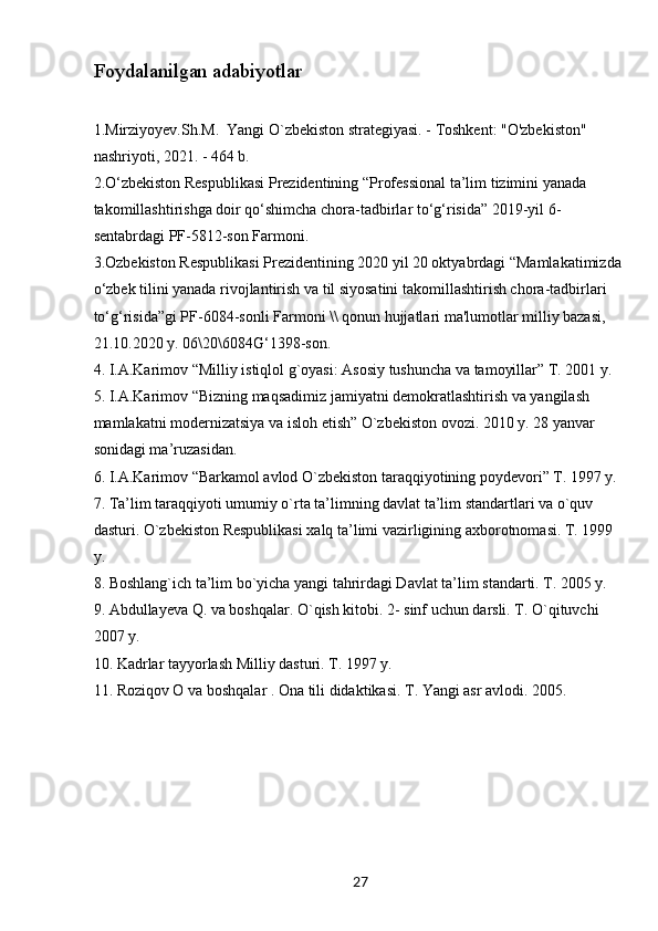 27Foydalanilgan adabiyotlar
1.Mirziyoyеv.Sh.M.  Yangi O`zbеkiston stratеgiyasi. - Toshkеnt: "O'zbekiston" 
nashriyoti, 2021. - 464 b.
2.O‘zbekiston Respublikasi Prezidentining “Professional ta’lim tizimini yanada 
takomillashtirishga doir qo‘shimcha chora-tadbirlar to‘g‘risida” 2019-yil 6-
sentabrdagi PF-5812-son Farmoni.
3.Ozbеkiston Rеspublikasi Prеzidеntining 2020 yil 20 oktyabrdagi “Mamlakatimizda 
o‘zbеk tilini yanada rivojlantirish va til siyosatini takomillashtirish chora-tadbirlari 
to‘g‘risida”gi PF-6084-sonli Farmoni \\ qonun hujjatlari ma'lumotlar milliy bazasi, 
21.10.2020 y. 06\20\6084G‘1398-son.
4. I.A.Karimov “Milliy istiqlol g`oyasi: Asosiy tushuncha va tamoyillar” T. 2001 y.
5. I.A.Karimov “Bizning maqsadimiz jamiyatni demokratlashtirish va yangilash 
mamlakatni modernizatsiya va isloh etish” O`zbekiston ovozi. 2010 y. 28 yanvar  
sonidagi ma’ruzasidan. 
6. I.A.Karimov “Barkamol avlod O`zbekiston taraqqiyotining poydevori” T. 1997 y. 
7. Ta’lim taraqqiyoti umumiy o`rta ta’limning davlat ta’lim standartlari va o`quv 
dasturi. O`zbekiston Respublikasi xalq ta’limi vazirligining axborotnomasi. T. 1999 
y. 
8. Boshlang`ich ta’lim bo`yicha yangi tahrirdagi Davlat ta’lim standarti. T. 2005 y.
9. Abdullayeva Q. va boshqalar. O`qish kitobi. 2- sinf uchun darsli. T. O`qituvchi 
2007 y.
10. Kadrlar tayyorlash Milliy dasturi. T. 1997 y.
11. Roziqov O va boshqalar . Ona tili didaktikasi. T. Yangi asr avlodi. 2005. 