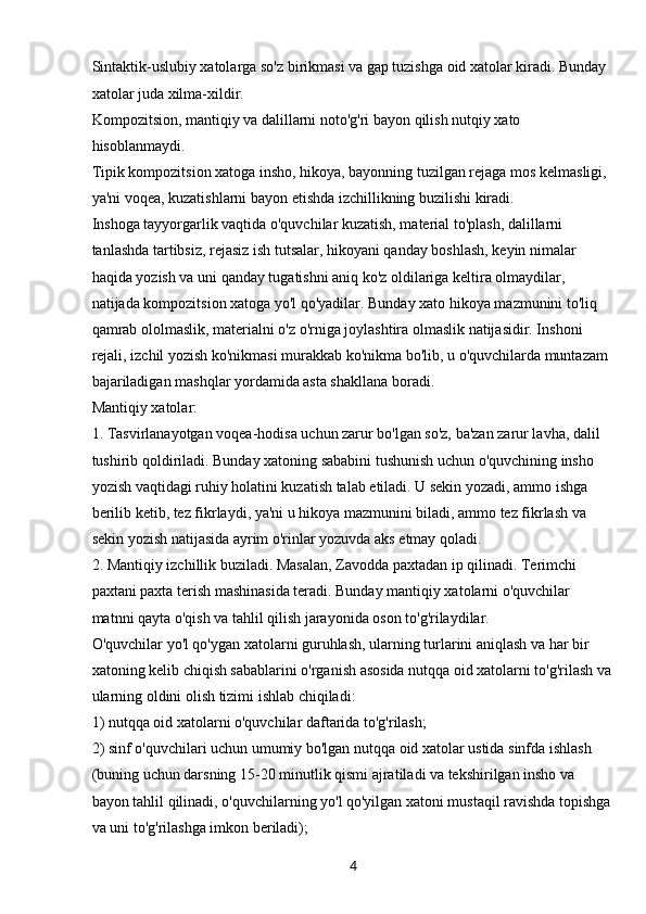 4Sintaktik-uslubiy xatolarga so'z birikmasi va gap tuzishga oid xatolar kiradi. Bunday 
xatolar juda xilma-xildir.
Kompozitsion, mantiqiy va dalillarni noto'g'ri bayon qilish nutqiy xato 
hisoblanmaydi.
Tipik kompozitsion xatoga insho, hikoya, bayonning tuzilgan rejaga mos kelmasligi, 
ya'ni voqea, kuzatishlarni bayon etishda izchillikning buzilishi kiradi.
Inshoga tayyorgarlik vaqtida o'quvchilar kuzatish, material to'plash, dalillarni 
tanlashda tartibsiz, rejasiz ish tutsalar, hikoyani qanday boshlash, keyin nimalar 
haqida yozish va uni qanday tugatishni aniq ko'z oldilariga keltira olmaydilar, 
natijada kompozitsion xatoga yo'l qo'yadilar. Bunday xato hikoya mazmunini to'liq 
qamrab ololmaslik, materialni o'z o'rniga joylashtira olmaslik natijasidir. Inshoni 
rejali, izchil yozish ko'nikmasi murakkab ko'nikma bo'lib, u o'quvchilarda muntazam 
bajariladigan mashqlar yordamida asta shakllana boradi.
Mantiqiy xatolar:
1. Tasvirlanayotgan voqea-hodisa uchun zarur bo'lgan so'z, ba'zan zarur lavha, dalil 
tushirib qoldiriladi. Bunday xatoning sababini tushunish uchun o'quvchining insho 
yozish vaqtidagi ruhiy holatini kuzatish talab etiladi. U sekin yozadi, ammo ishga 
berilib ketib, tez fikrlaydi, ya'ni u hikoya mazmunini biladi, ammo tez fikrlash va 
sekin yozish natijasida ayrim o'rinlar yozuvda aks etmay qoladi.
2. Mantiqiy izchillik buziladi. Masalan, Zavodda paxtadan ip qilinadi. Terimchi 
paxtani paxta terish mashinasida teradi. Bunday mantiqiy xatolarni o'quvchilar 
matnni qayta o'qish va tahlil qilish jarayonida oson to'g'rilaydilar.
O'quvchilar yo'l qo'ygan xatolarni guruhlash, ularning turlarini aniqlash va har bir 
xatoning kelib chiqish sabablarini o'rganish asosida nutqqa oid xatolarni to'g'rilash va
ularning oldini olish tizimi ishlab chiqiladi:
1) nutqqa oid xatolarni o'quvchilar daftarida to'g'rilash;
2) sinf o'quvchilari uchun umumiy bo'lgan nutqqa oid xatolar ustida sinfda ishlash 
(buning uchun darsning 15-20 minutlik qismi ajratiladi va tekshirilgan insho va 
bayon tahlil qilinadi, o'quvchilarning yo'l qo'yilgan xatoni mustaqil ravishda topishga 
va uni to'g'rilashga imkon beriladi); 