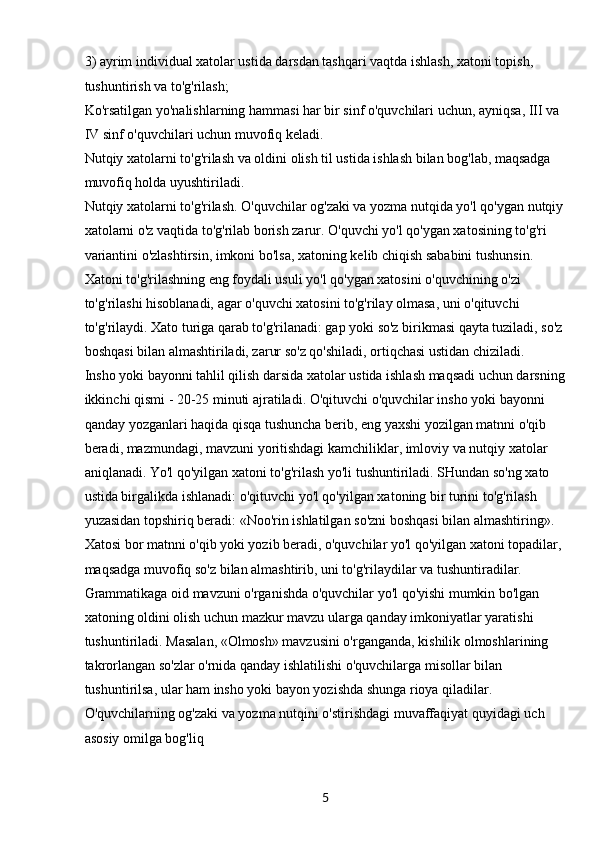 53) ayrim individual xatolar ustida darsdan tashqari vaqtda ishlash, xatoni topish, 
tushuntirish va to'g'rilash;
Ko'rsatilgan yo'nalishlarning hammasi har bir sinf o'quvchilari uchun, ayniqsa, III va 
IV sinf o'quvchilari uchun muvofiq keladi.
Nutqiy xatolarni to'g'rilash va oldini olish til ustida ishlash bilan bog'lab, maqsadga 
muvofiq holda uyushtiriladi.
Nutqiy xatolarni to'g'rilash. O'quvchilar og'zaki va yozma nutqida yo'l qo'ygan nutqiy
xatolarni o'z vaqtida to'g'rilab borish zarur. O'quvchi yo'l qo'ygan xatosining to'g'ri 
variantini o'zlashtirsin, imkoni bo'lsa, xatoning kelib chiqish sababini tushunsin. 
Xatoni to'g'rilashning eng foydali usuli yo'l qo'ygan xatosini o'quvchining o'zi 
to'g'rilashi hisoblanadi, agar o'quvchi xatosini to'g'rilay olmasa, uni o'qituvchi 
to'g'rilaydi. Xato turiga qarab to'g'rilanadi: gap yoki so'z birikmasi qayta tuziladi, so'z 
boshqasi bilan almashtiriladi, zarur so'z qo'shiladi, ortiqchasi ustidan chiziladi.
Insho yoki bayonni tahlil qilish darsida xatolar ustida ishlash maqsadi uchun darsning
ikkinchi qismi - 20-25 minuti ajratiladi. O'qituvchi o'quvchilar insho yoki bayonni 
qanday yozganlari haqida qisqa tushuncha berib, eng yaxshi yozilgan matnni o'qib 
beradi, mazmundagi, mavzuni yoritishdagi kamchiliklar, imloviy va nutqiy xatolar 
aniqlanadi. Yo'l qo'yilgan xatoni to'g'rilash yo'li tushuntiriladi. SHundan so'ng xato 
ustida birgalikda ishlanadi: o'qituvchi yo'l qo'yilgan xatoning bir turini to'g'rilash 
yuzasidan topshiriq beradi: «Noo'rin ishlatilgan so'zni boshqasi bilan almashtiring». 
Xatosi bor matnni o'qib yoki yozib beradi, o'quvchilar yo'l qo'yilgan xatoni topadilar, 
maqsadga muvofiq so'z bilan almashtirib, uni to'g'rilaydilar va tushuntiradilar.
Grammatikaga oid mavzuni o'rganishda o'quvchilar yo'l qo'yishi mumkin bo'lgan 
xatoning oldini olish uchun mazkur mavzu ularga qanday imkoniyatlar yaratishi 
tushuntiriladi. Masalan, «Olmosh» mavzusini o'rganganda, kishilik olmoshlarining 
takrorlangan so'zlar o'rnida qanday ishlatilishi o'quvchilarga misollar bilan 
tushuntirilsa, ular ham insho yoki bayon yozishda shunga rioya qiladilar.
O'quvchilarning og'zaki va yozma nutqini o'stirishdagi muvaffaqiyat quyidagi uch 
asosiy omilga bog'liq 