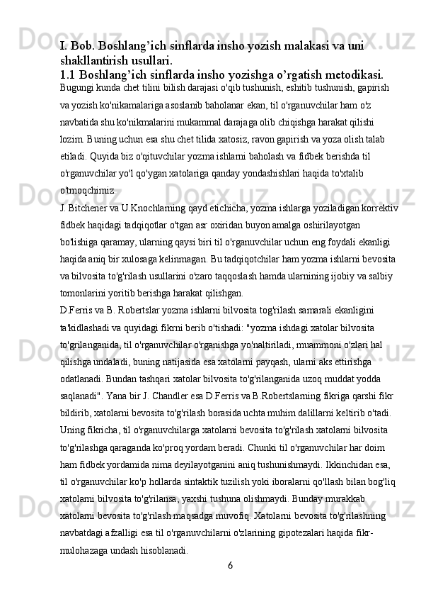 6I. Bob. Boshlang’ich sinflarda insho yozish malakasi va uni 
shakllantirish usullari.
1.1  Boshlang’ich sinflarda insho yozishga o’rgatish metodikasi.
Bugungi kunda chet tilini bilish darajasi o'qib tushunish, eshitib tushunish, gapirish 
va yozish ko'nikamalariga asoslanib baholanar ekan, til o'rganuvchilar ham o'z 
navbatida shu ko'nikmalarini mukammal darajaga olib chiqishga harakat qilishi 
lozim. Buning uchun esa shu chet tilida xatosiz, ravon gapirish va yoza olish talab 
etiladi. Quyida biz o'qituvchilar yozma ishlarni baholash va fidbek berishda til 
o'rganuvchilar yo'l qo'ygan xatolariga qanday yondashishlari haqida to'xtalib 
o'tmoqchimiz.
J. Bitchener va U.Knochlarning qayd etichicha, yozma ishlarga yoziladigan korrektiv 
fidbek haqidagi tadqiqotlar o'tgan asr oxiridan buyon amalga oshirilayotgan 
bo'lishiga qaramay, ularning qaysi biri til o'rganuvchilar uchun eng foydali ekanligi 
haqida aniq bir xulosaga kelinmagan. Bu tadqiqotchilar ham yozma ishlarni bevosita 
va bilvosita to'g'rilash usullarini o'zaro taqqoslash hamda ularnining ijobiy va salbiy 
tomonlarini yoritib berishga harakat qilishgan.
D.Ferris va B. Robertslar yozma ishlarni bilvosita tog'rilash samarali ekanligini 
ta'kidlashadi va quyidagi fikrni berib o'tishadi: "yozma ishdagi xatolar bilvosita 
to'grilanganida, til o'rganuvchilar o'rganishga yo'naltiriladi, muammoni o'zlari hal 
qilishga undaladi, buning natijasida esa xatolarni payqash, ularni aks ettirishga 
odatlanadi. Bundan tashqari xatolar bilvosita to'g'rilanganida uzoq muddat yodda 
saqlanadi". Yana bir J. Chandler esa D.Ferris va B.Robertslarning fikriga qarshi fikr 
bildirib, xatolarni bevosita to'g'rilash borasida uchta muhim dalillarni keltirib o'tadi. 
Uning fikricha, til o'rganuvchilarga xatolarni bevosita to'g'rilash xatolarni bilvosita 
to'g'rilashga qaraganda ko'proq yordam beradi. Chunki til o'rganuvchilar har doim 
ham fidbek yordamida nima deyilayotganini aniq tushunishmaydi. Ikkinchidan esa, 
til o'rganuvchilar ko'p hollarda sintaktik tuzilish yoki iboralarni qo'llash bilan bog'liq 
xatolarni bilvosita to'g'rilansa, yaxshi tushuna olishmaydi. Bunday murakkab 
xatolarni bevosita to'g'rilash maqsadga muvofiq. Xatolarni bevosita to'g'rilashning 
navbatdagi afzalligi esa til o'rganuvchilarni o'zlarining gipotezalari haqida fikr-
mulohazaga undash hisoblanadi. 