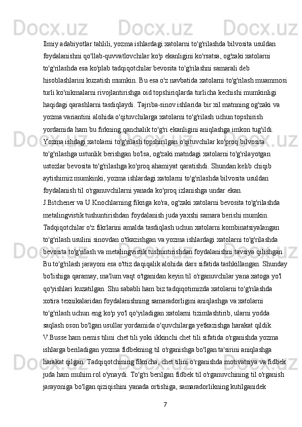 7Ilmiy adabiyotlar tahlili, yozma ishlardagi xatolarni to'g'rilashda bilvosita usuldan 
foydalanishni qo'llab-quvvatlovchilar ko'p ekanligini ko'rsatsa, og'zaki xatolarni 
to'g'rilashda esa ko'plab tadqiqotchilar bevosita to'g'rilashni samarali deb 
hisoblashlarini kuzatish mumkin. Bu esa o'z navbatida xatolarni to'g'rilash muammosi
turli ko'nikmalarni rivojlantirishga oid topshiriqlarda turlicha kechishi mumkinligi 
haqidagi qarashlarni tasdiqlaydi. Tajriba-sinov ishlarida bir xil matnning og'zaki va 
yozma variantini alohida o'qituvchilarga xatolarni to'g'rilash uchun topshirish 
yordamida ham bu firkning qanchalik to'g'ri ekanligini aniqlashga imkon tug'ildi. 
Yozma ishdagi xatolarni to'g'rilash topshirilgan o'qituvchilar ko'proq bilvosita 
to'g'rilashga ustunlik berishgan bo'lsa, og'zaki matndagi xatolarni to'g'rilayotgan 
ustozlar bevosita to'g'rilashga ko'proq ahamiyat qaratishdi. Shundan kelib chiqib 
aytishimiz mumkinki, yozma ishlardagi xatolarni to'g'rilashda bilvosita usuldan 
foydalanish til o'rganuvchilarni yanada ko'proq izlanishga undar ekan.
J.Bitchener va U.Knochlarning fikriga ko'ra, og'zaki xatolarni bevosita to'g'rilashda 
metalingvistik tushuntirishdan foydalanish juda yaxshi samara berishi mumkin. 
Tadqiqotchilar o'z fikrlarini amalda tasdiqlash uchun xatolarni kombinatsiyalangan 
to'g'rilash usulini sinovdan o'tkazishgan va yozma ishlardagi xatolarni to'g'rilashda 
bevosita to'g'rilash va metalingvistik tushuntirishdan foydalanishni tavsiya qilishgan. 
Bu to'g'rilash jarayoni esa o'ttiz daqiqalik alohida dars sifatida tashkillangan. Shunday
bo'lishiga qaramay, ma'lum vaqt o'tganidan keyin til o'rganuvchilar yana xatoga yo'l 
qo'yishlari kuzatilgan. Shu sababli ham biz tadqiqotimizda xatolarni to'g'rilashda 
xotira texnikalaridan foydalanishning samaradorligini aniqlashga va xatolarni 
to'g'rilash uchun eng ko'p yo'l qo'yiladigan xatolarni tizimlashtirib, ularni yodda 
saqlash oson bo'lgan usullar yordamida o'quvchilarga yetkazishga harakat qildik.
V.Busse ham nemis tilini chet tili yoki ikkinchi chet tili sifatida o'rganishda yozma 
ishlarga beriladigan yozma fidbekning til o'rganishga bo'lgan ta'sirini aniqlashga 
harakat qilgan. Tadqiqotchining fikricha, chet tilini o'rganishda motivatsiya va fidbek
juda ham muhim rol o'ynaydi. To'g'ri berilgan fidbek til o'rganuvchining til o'rganish 
jarayoniga bo'lgan qiziqishini yanada ortishiga, samaradorlikning kutilganidek  
