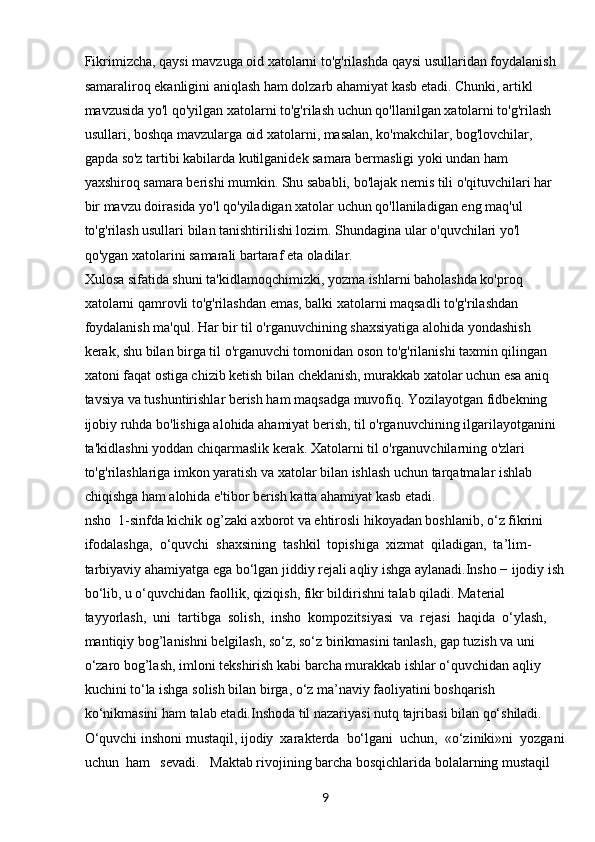 9Fikrimizcha, qaysi mavzuga oid xatolarni to'g'rilashda qaysi usullaridan foydalanish 
samaraliroq ekanligini aniqlash ham dolzarb ahamiyat kasb etadi. Chunki, artikl 
mavzusida yo'l qo'yilgan xatolarni to'g'rilash uchun qo'llanilgan xatolarni to'g'rilash 
usullari, boshqa mavzularga oid xatolarni, masalan, ko'makchilar, bog'lovchilar, 
gapda so'z tartibi kabilarda kutilganidek samara bermasligi yoki undan ham 
yaxshiroq samara berishi mumkin. Shu sababli, bo'lajak nemis tili o'qituvchilari har 
bir mavzu doirasida yo'l qo'yiladigan xatolar uchun qo'llaniladigan eng maq'ul 
to'g'rilash usullari bilan tanishtirilishi lozim. Shundagina ular o'quvchilari yo'l 
qo'ygan xatolarini samarali bartaraf eta oladilar.
Xulosa sifatida shuni ta'kidlamoqchimizki, yozma ishlarni baholashda ko'proq 
xatolarni qamrovli to'g'rilashdan emas, balki xatolarni maqsadli to'g'rilashdan 
foydalanish ma'qul. Har bir til o'rganuvchining shaxsiyatiga alohida yondashish 
kerak, shu bilan birga til o'rganuvchi tomonidan oson to'g'rilanishi taxmin qilingan 
xatoni faqat ostiga chizib ketish bilan cheklanish, murakkab xatolar uchun esa aniq 
tavsiya va tushuntirishlar berish ham maqsadga muvofiq. Yozilayotgan fidbekning 
ijobiy ruhda bo'lishiga alohida ahamiyat berish, til o'rganuvchining ilgarilayotganini 
ta'kidlashni yoddan chiqarmaslik kerak. Xatolarni til o'rganuvchilarning o'zlari 
to'g'rilashlariga imkon yaratish va xatolar bilan ishlash uchun tarqatmalar ishlab 
chiqishga ham alohida e'tibor berish katta ahamiyat kasb etadi.
nsho  1-sinfda kichik og’zaki axborot va ehtirosli hikoyadan boshlanib, o‘z fikrini 
ifodalashga,  o‘quvchi  shaxsining  tashkil  topishiga  xizmat  qiladigan,  ta’lim-
tarbiyaviy ahamiyatga ega bo‘lgan jiddiy rejali aqliy ishga aylanadi.Insho − ijodiy ish
bo‘lib, u o‘quvchidan faollik, qiziqish, fikr bildirishni talab qiladi. Material  
tayyorlash,  uni  tartibga  solish,  insho  kompozitsiyasi  va  rejasi  haqida  o‘ylash, 
mantiqiy bog’lanishni belgilash, so‘z, so‘z birikmasini tanlash, gap tuzish va uni 
o‘zaro bog’lash, imloni tekshirish kabi barcha murakkab ishlar o‘quvchidan aqliy 
kuchini to‘la ishga solish bilan birga, o‘z ma’naviy faoliyatini boshqarish 
ko‘nikmasini ham talab etadi.Inshoda til nazariyasi nutq tajribasi bilan qo‘shiladi. 
O‘quvchi inshoni mustaqil, ijodiy  xarakterda  bo‘lgani  uchun,  «o‘ziniki»ni  yozgani
uchun  ham   sevadi.   Maktab rivojining barcha bosqichlarida bolalarning mustaqil  