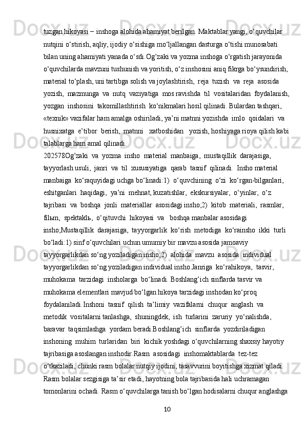 10tuzgan hikoyasi − inshoga alohida ahamiyat berilgan. Maktablar yangi, o‘quvchilar 
nutqini o‘stirish, aqliy, ijodiy o‘sishiga mo‘ljallangan dasturga o‘tishi munosabati 
bilan uning ahamiyati yanada o‘sdi.Og’zaki va yozma inshoga o‘rgatish jarayonida 
o‘quvchilarda mavzuni tushunish va yoritish, o‘z inshosini aniq fikrga bo‘ysundirish, 
material to‘plash, uni tartibga solish va joylashtirish,  reja  tuzish  va  reja  asosida  
yozish,  mazmunga  va  nutq  vaziyatiga  mos ravishda  til  vositalaridan  foydalanish,
yozgan  inshosini  takomillashtirish  ko‘nikmalari hosil qilinadi. Bulardan tashqari, 
«texnik» vazifalar ham amalga oshiriladi, ya’ni matnni yozishda  imlo  qoidalari  va  
husnixatga  e’tibor  berish,  matnni   xatboshidan   yozish, hoshiyaga rioya qilish kabi
talablarga ham amal qilinadi.
202578Og’zaki  va  yozma  insho  material  manbaiga,  mustaqillik  darajasiga,  
tayyorlash usuli,  janri  va  til  xususiyatiga  qarab  tasnif  qilinadi.  Insho material  
manbaiga  ko‘raquyidagi uchga bo‘linadi:1)  o‘quvchining  o‘zi  ko‘rgan-bilganlari,  
eshitganlari  haqidagi,  ya’ni  mehnat, kuzatishlar,  ekskursiyalar,  o‘yinlar,  o‘z  
tajribasi  va  boshqa  jonli  materiallar  asosidagi insho;2)  kitob  materiali,  rasmlar,  
filьm,  spektaklь,  o‘qituvchi  hikoyasi  va   boshqa manbalar asosidagi 
insho;Mustaqillik  darajasiga,  tayyorgarlik  ko‘rish  metodiga  ko‘rainsho  ikki  turli 
bo‘ladi:1) sinf o‘quvchilari uchun umumiy bir mavzu asosida jamoaviy 
tayyorgarlikdan so‘ng yoziladigan insho;2)  alohida  mavzu  asosida  individual 
tayyorgarlikdan so‘ng yoziladigan individual insho.Janriga  ko‘rahikoya,  tasvir,  
muhokama  tarzidagi  insholarga  bo‘linadi. Boshlang’ich sinflarda tasvir va 
muhokama elementlari mavjud bo‘lgan hikoya tarzidagi inshodan ko‘proq 
foydalaniladi.Inshoni  tasnif  qilish  ta’limiy  vazifalarni  chuqur  anglash  va  
metodik  vositalarni tanlashga,  shuningdek,  ish  turlarini  zaruriy  yo‘nalishda,  
baravar  taqsimlashga  yordam beradi.Boshlang’ich  sinflarda  yozdiriladigan  
inshoning  muhim  turlaridan  biri  kichik yoshdagi o‘quvchilarning shaxsiy hayotiy 
tajribasiga asoslangan inshodir.Rasm  asosidagi  inshomaktablarda  tez-tez 
o‘tkaziladi, chunki rasm bolalar nutqiy ijodini, tasavvurini boyitishga xizmat qiladi. 
Rasm bolalar sezgisiga ta’sir etadi, hayotning bola tajribasida hali uchramagan 
tomonlarini ochadi. Rasm o‘quvchilarga tanish bo‘lgan hodisalarni chuqur anglashga  