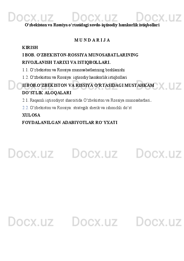 O‘zbekiston va Rossiya o‘rtasidagi savdo-iqtisodiy hamkorlik istiqbollari
M U N D A R I J A
KIRISH
I BOB. O’ZBEKISTON-ROSSIYA MUNOSABATLARINING 
RIVOJLANISH TARIXI VA ISTIQBOLLARI.
1.1. O ‘z bekiston va Rossiya munosabatlarining boshlanishi
1.2. O‘zbekiston va Rossiya: iqtisodiy hamkorlik istiqbollari
II BOB.O’ZBEKISTON VA RISSIYA O’RTASIDAGI MUSTAHKAM 
DO’STLIK ALOQALARI
2.1.  Raqamli iqtisodiyot sharoitida O‘zbekiston va Rossiya munosabatlari .
2.2.  O‘zbekiston va Rossiya: strategik sherik va ishonchli do‘st
XULOSA
FOYDALANILGAN ADABIYOTLAR RO`YXATI   