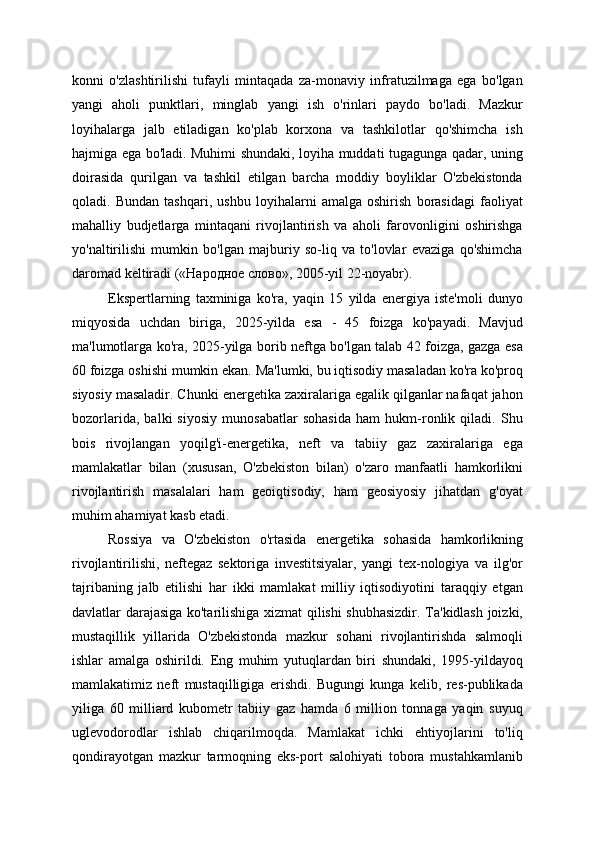 konni   o'zlashtirilishi   tufayli   mintaqada   za-monaviy   infratuzilmaga   ega   bo'lgan
yangi   aholi   punktlari,   minglab   yangi   ish   o'rinlari   paydo   bo'ladi.   Mazkur
loyihalarga   jalb   etiladigan   ko'plab   korxona   va   tashkilotlar   qo'shimcha   ish
hajmiga ega bo'ladi. Muhimi shundaki, loyiha muddati tugagunga qadar, uning
doirasida   qurilgan   va   tashkil   etilgan   barcha   moddiy   boyliklar   O'zbekistonda
qoladi.   Bundan   tashqari,   ushbu   loyihalarni   amalga   oshirish   borasidagi   faoliyat
mahalliy   budjetlarga   mintaqani   rivojlantirish   va   aholi   farovonligini   oshirishga
yo'naltirilishi   mumkin   bo'lgan   majburiy   so-liq   va   to'lovlar   evaziga   qo'shimcha
daromad keltiradi («Народное слово», 2005-yil 22-noyabr).
Ekspertlarning   taxminiga   ko'ra,   yaqin   15   yilda   energiya   iste'moli   dunyo
miqyosida   uchdan   biriga,   2025-yilda   esa   -   45   foizga   ko'payadi.   Mavjud
ma'lumotlarga ko'ra, 2025-yilga borib neftga bo'lgan talab 42 foizga, gazga esa
60 foizga oshishi mumkin ekan. Ma'lumki, bu iqtisodiy masaladan ko'ra ko'proq
siyosiy masaladir. Chunki energetika zaxiralariga egalik qilganlar nafaqat jahon
bozorlarida,   balki   siyosiy   munosabatlar   sohasida   ham   hukm-ronlik   qiladi.   Shu
bois   rivojlangan   yoqilg'i-energetika,   neft   va   tabiiy   gaz   zaxiralariga   ega
mamlakatlar   bilan   (xususan,   O'zbekiston   bilan)   o'zaro   manfaatli   hamkorlikni
rivojlantirish   masalalari   ham   geoiqtisodiy,   ham   geosiyosiy   jihatdan   g'oyat
muhim ahamiyat kasb etadi.
Rossiya   va   O'zbekiston   o'rtasida   energetika   sohasida   hamkorlikning
rivojlantirilishi,   neftegaz   sektoriga   investitsiyalar,   yangi   tex-nologiya   va   ilg'or
tajribaning   jalb   etilishi   har   ikki   mamlakat   milliy   iqtisodiyotini   taraqqiy   etgan
davlatlar darajasiga ko'tarilishiga xizmat qilishi shubhasizdir. Ta'kidlash joizki,
mustaqillik   yillarida   O'zbekistonda   mazkur   sohani   rivojlantirishda   salmoqli
ishlar   amalga   oshirildi.   Eng   muhim   yutuqlardan   biri   shundaki,   1995-yildayoq
mamlakatimiz   neft   mustaqilligiga   erishdi.   Bugungi   kunga   kelib,   res-publikada
yiliga   60   milliard   kubometr   tabiiy   gaz   hamda   6   million   tonnaga   yaqin   suyuq
uglevodorodlar   ishlab   chiqarilmoqda.   Mamlakat   ichki   ehtiyojlarini   to'liq
qondirayotgan   mazkur   tarmoqning   eks-port   salohiyati   tobora   mustahkamlanib 