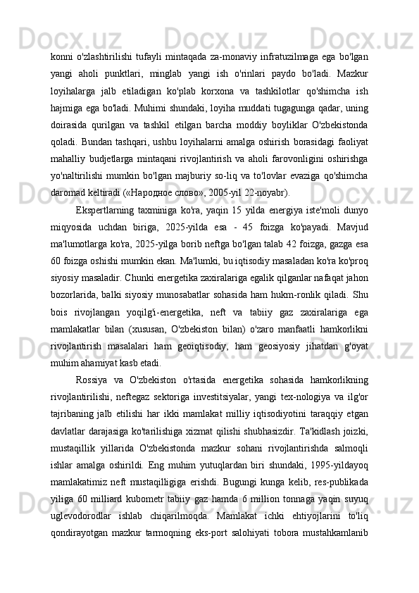 konni   o'zlashtirilishi   tufayli   mintaqada   za-monaviy   infratuzilmaga   ega   bo'lgan
yangi   aholi   punktlari,   minglab   yangi   ish   o'rinlari   paydo   bo'ladi.   Mazkur
loyihalarga   jalb   etiladigan   ko'plab   korxona   va   tashkilotlar   qo'shimcha   ish
hajmiga ega bo'ladi. Muhimi shundaki, loyiha muddati tugagunga qadar, uning
doirasida   qurilgan   va   tashkil   etilgan   barcha   moddiy   boyliklar   O'zbekistonda
qoladi.   Bundan   tashqari,   ushbu   loyihalarni   amalga   oshirish   borasidagi   faoliyat
mahalliy   budjetlarga   mintaqani   rivojlantirish   va   aholi   farovonligini   oshirishga
yo'naltirilishi   mumkin   bo'lgan   majburiy   so-liq   va   to'lovlar   evaziga   qo'shimcha
daromad keltiradi («Народное слово», 2005-yil 22-noyabr).
Ekspertlarning   taxminiga   ko'ra,   yaqin   15   yilda   energiya   iste'moli   dunyo
miqyosida   uchdan   biriga,   2025-yilda   esa   -   45   foizga   ko'payadi.   Mavjud
ma'lumotlarga ko'ra, 2025-yilga borib neftga bo'lgan talab 42 foizga, gazga esa
60 foizga oshishi mumkin ekan. Ma'lumki, bu iqtisodiy masaladan ko'ra ko'proq
siyosiy masaladir. Chunki energetika zaxiralariga egalik qilganlar nafaqat jahon
bozorlarida,   balki   siyosiy   munosabatlar   sohasida   ham   hukm-ronlik   qiladi.   Shu
bois   rivojlangan   yoqilg'i-energetika,   neft   va   tabiiy   gaz   zaxiralariga   ega
mamlakatlar   bilan   (xususan,   O'zbekiston   bilan)   o'zaro   manfaatli   hamkorlikni
rivojlantirish   masalalari   ham   geoiqtisodiy,   ham   geosiyosiy   jihatdan   g'oyat
muhim ahamiyat kasb etadi.
Rossiya   va   O'zbekiston   o'rtasida   energetika   sohasida   hamkorlikning
rivojlantirilishi,   neftegaz   sektoriga   investitsiyalar,   yangi   tex-nologiya   va   ilg'or
tajribaning   jalb   etilishi   har   ikki   mamlakat   milliy   iqtisodiyotini   taraqqiy   etgan
davlatlar darajasiga ko'tarilishiga xizmat qilishi shubhasizdir. Ta'kidlash joizki,
mustaqillik   yillarida   O'zbekistonda   mazkur   sohani   rivojlantirishda   salmoqli
ishlar   amalga   oshirildi.   Eng   muhim   yutuqlardan   biri   shundaki,   1995-yildayoq
mamlakatimiz   neft   mustaqilligiga   erishdi.   Bugungi   kunga   kelib,   res-publikada
yiliga   60   milliard   kubometr   tabiiy   gaz   hamda   6   million   tonnaga   yaqin   suyuq
uglevodorodlar   ishlab   chiqarilmoqda.   Mamlakat   ichki   ehtiyojlarini   to'liq
qondirayotgan   mazkur   tarmoqning   eks-port   salohiyati   tobora   mustahkamlanib