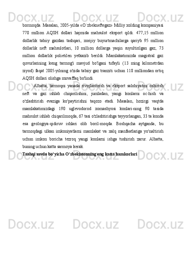 bormoqda. Masalan, 2005-yilda «O`zbekneftegaz» Milliy xolding kompaniyasi
770   million   AQSH   dollari   hajmida   mahsulot   eksport   qildi.   477,15   million
dollarlik   tabiiy   gazdan   tashqari,   xorijiy   buyurtmachilarga   qariyb   95   million
dollarlik   neft   mahsulotlari,   10   million   dollarga   yaqin   suyultirilgan   gaz,   73
million   dollarlik   polietilen   yetkazib   berildi.   Mamlakatimizda   magistral   gaz
quvurlarining   keng   tarmog'i   mavjud   bo'lgani   tufayli   (13   ming   kilometrdan
ziyod)  faqat  2005-yilning o'zida tabiiy gaz tranziti  uchun 118 milliondan ortiq
AQSH dollari olishga muvaffaq bo'lindi.
Albatta,   tarmoqni   yanada   rivojlantirish   va   eksport   salohiyatini   oshirish
neft   va   gaz   ishlab   chiqarilishini,   jumladan,   yangi   konlarni   oc-hish   va
o'zlashtirish   evaziga   ko'paytirishni   taqozo   etadi.   Masalan,   hozirgi   vaqtda
mamlakatimizdagi   190   uglevodorod   xomashyosi   konlari-ning   90   tasida
mahsulot ishlab chiqarilmoqda, 67 tasi o'zlashtirishga tayyorlangan, 33 ta konda
esa   geologiya-qidiruv   ishlari   olib   boril-moqda.   Boshqacha   aytganda,   bu
tarmoqdagi   ulkan   imkoniyatlarni   mamlakat   va   xalq   manfaatlariga   yo'naltirish
uchun   imkon   boricha   tezroq   yangi   konlarni   ishga   tushirish   zarur.   Albatta,
buning uchun katta sarmoya kerak. 
Tashqi savdo bo‘yicha O‘zbekistonning eng katta hamkorlari 