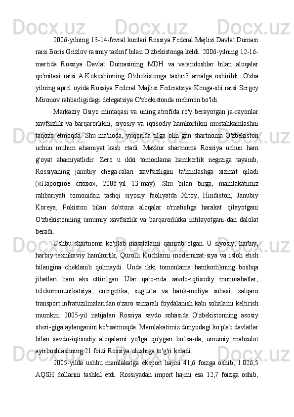 2006-yilning 13-14-fevral kunlari Rossiya Federal Majlisi Davlat Dumasi
raisi Boris Grizlov rasmiy tashrif bilan O'zbekistonga keldi. 2006-yilning 12-16-
martida   Rossiya   Davlat   Dumasining   MDH   va   vatandoshlar   bilan   aloqalar
qo'mitasi   raisi   A.Kokoshinning   O'zbekistonga   tashrifi   amalga   oshirildi.   O'sha
yilning aprel oyida Rossiya Federal Majlisi Federatsiya Kenga-shi raisi Sergey
Mironov rahbarligidagi delegatsiya O'zbekistonda mehmon bo'ldi.
Markaziy  Osiyo   mintaqasi  va  uning  atrofida  ro'y   berayotgan   ja-rayonlar
xavfsizlik   va   barqarorlikni,   siyosiy   va   iqtisodiy   hamkorlikni   mustahkamlashni
taqozo   etmoqda.   Shu   ma'noda,   yuqorida   tilga   olin-gan   shartnoma   O'zbekiston
uchun   muhim   ahamiyat   kasb   etadi.   Mazkur   shartnoma   Rossiya   uchun   ham
g'oyat   ahamiyatlidir.   Zero   u   ikki   tomonlama   hamkorlik   negiziga   tayanib,
Rossiyaning   janubiy   chega-ralari   xavfsizligini   ta'minlashga   xizmat   qiladi
(«Народное   слово»,   2006-yil   13-may).   Shu   bilan   birga,   mamlakatimiz
rahbariyati   tomonidan   tashqi   siyosiy   faoliyatda   Xitoy,   Hindiston,   Janubiy
Koreya,   Pokiston   bilan   do'stona   aloqalar   o'rnatishga   harakat   qilayotgani
O'zbekistonning   umumiy   xavfsizlik   va   barqarorlikka   intilayotgani-dan   dalolat
beradi.
Ushbu   shartnoma   ko'plab   masalalarni   qamrab   olgan.   U   siyosiy,   harbiy,
harbiy-texnikaviy   hamkorlik,   Qurolli   Kuchlarni   modernizat-siya   va   isloh   etish
bilangina   cheklanib   qolmaydi.   Unda   ikki   tomonlama   hamkorlikning   boshqa
jihatlari   ham   aks   ettirilgan.   Ular   qato-rida   savdo-iqtisodiy   munosabatlar,
telekommunikatsiya,   energetika,   sug'urta   va   bank-moliya   sohasi,   xalqaro
transport infratuzilmalaridan o'zaro samarali foydalanish kabi sohalarni keltirish
mumkin.   2005-yil   natijalari   Rossiya   savdo   sohasida   O'zbekistonning   asosiy
sheri-giga aylanganini ko'rsatmoqda. Mamlakatimiz dunyodagi ko'plab davlatlar
bilan   savdo-iqtisodiy   aloqalarni   yo'lga   qo'ygan   bo'lsa-da,   umumiy   mahsulot
ayirboshlashning 21 foizi Rossiya ulushiga to'g'ri keladi.
2005-yilda   ushbu   mamlakatga   eksport   hajmi   41,6   foizga   oshib,   1.026,5
AQSH   dollarini   tashkil   etdi.   Rossiyadan   import   hajmi   esa   12,7   foizga   oshib,