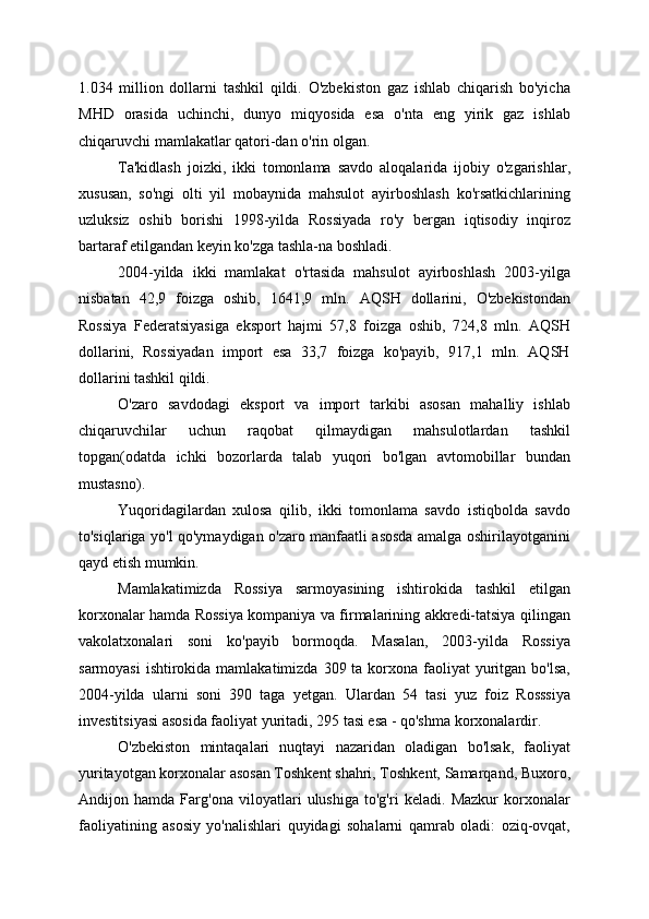 1.034   million   dollarni   tashkil   qildi.   O'zbekiston   gaz   ishlab   chiqarish   bo'yicha
MHD   orasida   uchinchi,   dunyo   miqyosida   esa   o'nta   eng   yirik   gaz   ishlab
chiqaruvchi mamlakatlar qatori-dan o'rin olgan.
Ta'kidlash   joizki,   ikki   tomonlama   savdo   aloqalarida   ijobiy   o'zgarishlar,
xususan,   so'ngi   olti   yil   mobaynida   mahsulot   ayirboshlash   ko'rsatkichlarining
uzluksiz   oshib   borishi   1998-yilda   Rossiyada   ro'y   bergan   iqtisodiy   inqiroz
bartaraf etilgandan keyin ko'zga tashla-na boshladi.
2004-yilda   ikki   mamlakat   o'rtasida   mahsulot   ayirboshlash   2003-yilga
nisbatan   42,9   foizga   oshib,   1641,9   mln.   AQSH   dollarini,   O'zbekistondan
Rossiya   Federatsiyasiga   eksport   hajmi   57,8   foizga   oshib,   724,8   mln.   AQSH
dollarini,   Rossiyadan   import   esa   33,7   foizga   ko'payib,   917,1   mln.   AQSH
dollarini tashkil qildi.
O'zaro   savdodagi   eksport   va   import   tarkibi   asosan   mahalliy   ishlab
chiqaruvchilar   uchun   raqobat   qilmaydigan   mahsulotlardan   tashkil
topgan(odatda   ichki   bozorlarda   talab   yuqori   bo'lgan   avtomobillar   bundan
mustasno).
Yuqoridagilardan   xulosa   qilib,   ikki   tomonlama   savdo   istiqbolda   savdo
to'siqlariga yo'l qo'ymaydigan o'zaro manfaatli asosda amalga oshirilayotganini
qayd etish mumkin.
Mamlakatimizda   Rossiya   sarmoyasining   ishtirokida   tashkil   etilgan
korxonalar hamda Rossiya kompaniya va firmalarining akkredi-tatsiya qilingan
vakolatxonalari   soni   ko'payib   bormoqda.   Masalan,   2003-yilda   Rossiya
sarmoyasi  ishtirokida mamlakatimizda  309 ta korxona  faoliyat  yuritgan bo'lsa,
2004-yilda   ularni   soni   390   taga   yetgan.   Ulardan   54   tasi   yuz   foiz   Rosssiya
investitsiyasi asosida faoliyat yuritadi, 295 tasi esa - qo'shma korxonalardir.
O'zbekiston   mintaqalari   nuqtayi   nazaridan   oladigan   bo'lsak,   faoliyat
yuritayotgan korxonalar asosan Toshkent shahri, Toshkent, Samarqand, Buxoro,
Andijon   hamda   Farg'ona   viloyatlari   ulushiga   to'g'ri   keladi.   Mazkur   korxonalar
faoliyatining   asosiy   yo'nalishlari   quyidagi   sohalarni   qamrab   oladi:   oziq-ovqat, 