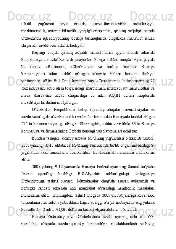 tekstil,   yog'ochni   qayta   ishlash,   kimyo-farmatsevtika,   metallurgiya,
mashinasozlik,   avtomo-bilsozlik,   yoqilg'i-energetika,   qishloq   xo'jaligi   hamda
O'zbekiston   iqtisodiyotining   boshqa   tarmoqlarida   birgalikda   mahsulot   ishlab
chiqarish, savdo-vositachilik faoliyati.
Keyingi   vaqtda   qishloq   xo'jalik   mahsulotlarini   qayta   ishlash   sohasida
kooperatsiyani   mustahkamlash   jarayonlari   ko'zga   tashlan-moqda.   Ayni   paytda
bu   sohada   «Baltimor»,   «Cherkizovo»   va   boshqa   mashhur   Rossiya
kompaniyalari   bilan   tashkil   qilingan   to'qqizta   Vshma   korxona   faoliyat
yuritmoqda.   «Bim   Bill   Dan»   kompani-vasi   «Toshkentsut»   birlashmasining   77
foiz aksiyasini sotib olish to'g'risidagi shartnomani imzolab, sut mahsulotlari va
meva   sharba-tini   ishlab   chiqarishga   20   mln.   AQSH   dollari   miqdorida
investitsiya kiritishni mo'ljallagan.
O'zbekiston   Respublikasi   tashqi   iqtisodiy   aloqalar,   investit-siyalar   va
savdo vazirligida o'zbekistonlik rezidentlar tomonidan Rossiyada tashkil etilgan
276 ta korxona  ro'yxatga  olingan. Shuningdek,  ushbu vazirlikda 83 ta Rossiya
kompaniya va firmalarining O'zbekistondagi vakolatxonalari ochilgan.
Bundan   tashqari,   doimiy   asosda   MPKning   yig'ilishlari   o'tkazilib   turibdi.
2005-yilning 10-12 oktabrida MPKning Toshkentda bo'lib o'tgan navbatdagi 8-
yig'ilishida   ikki   tomonlama   hamkorlikni   faol-lashtirish   masalalari   muhokama
etildi.
2005-yilning   9-10-yanvarida   Rossiya   Federatsiyasining   Sanoat   bo'yicha
federal   agentligi   boshlig'i   B.S.Alyoshin   rahbarligidagi   de-legatsiya
O'zbekistonga   tashrif   buyurdi.   Muzokaralar   chog'ida   asosan   aviasozlik   va
neftegaz   sanoati   sohasida   ikki   mamlakat   o'rtasidagi   hamkorlik   masalalari
muhokama  etildi.   Shuningdek,  tashrif   chog'ida   2005-yil   natijalariga   ko'ra,   ikki
tomonlama mahsulot ayirboshlash hajmi so'nggi o'n yil mobaynida eng yuksak
ko'rsatkich - 2 mlrd. AQSH dollarini tashkil etgani alohida ta'kidlandi.
Rossiya   Federatsiyasida   «O`zbekiston»   savdo   uyining   ochi-lishi   ikki
mamlakat   o'rtasida   savdo-iqtisodiy   hamkorlikni   mustahkamlash   yo'lidagi