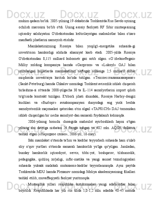 muhim qadam bo'ldi. 2005-yilning 19-dekabrida Toshkentda Rus Savdo uyining
ochilish   marosimi   bo'lib   o'tdi.   Uning   asosiy   faoliyati   RF   Sibir   mintaqasining
iqtisodiy   salohiyatini   O'zbekistondan   keltirilayotgan   mahsulotlar   bilan   o'zaro
manfaatli jihatlarini namoyish etishdir.
Mamlakatimizning   Rossiya   bilan   yoqilg'i-energetika   sohasida-gi
investitsion   hamkorligi   alohida   ahamiyat   kasb   etadi.   2005-yilda   Rossiya
O'zbekistondan   8,115   milliard   kubometr   gaz   sotib   olgan.   «O`zbekneftegaz»
Milliy   xolding   kompaniya   hamda   «Gazprom»   va   «Lukoyl»   OAJ   bilan
imzolangan   hujjatlarda   mamlakatimiz   neftegaz   sohasiga   2,5   milliard   dollar
miqdorida   investitsiya   kiritish   ko'zda   tutilgan.   «Техспессталинжиниринг»
(Sankt-Peterburg) hamda Chkalov nomidagi Toshkent avisozlik ishlab chiqarish
birlashma-si   o'rtasida   2008-yilgacha   30   ta   IL-114   samolyotlarini   import   qilish
to'g'risida   kontrakt   tuzilgan.   E'tiborli   jihati   shundaki,   Rossiya   Harbiy-dengiz
kuchlari   va   «Выборг»   aviakompaniyasi   dunyodagi   eng   yirik   beshta
samolyotsozlik majmualari qatoridan o'rin olgail «ТАР01СН» DAJ tomonidan
ishlab chiqarilgan bir necha samolyot-dan samarali foydalanib kelmoqda.
2006-yilning   birinchi   choragida   mahsulot   ayirboshlash   hajmi   o'tgan
yilning   shu   davriga   nisbatan   24   foizga   oshgan   va   402   mln.   AQSH   dollarini
tashkil etgan («Народное слово», 2006-yil, 16-may).
Ikki mamlakat o'rtasida ta'lim va kadrlar tayyorlash sohasida ham o'nlab
oliy   o'quv   yurtlari   o'rtasida   samarali   hamkorlik   yo'lga   qo'yilgan.   Jumladan,
bunday   hamkorlik   iqtisodiyot,   servis,   tibbi-yot,   boshqaruv,   tilshunoslik,
pedagogika,   qishloq   xo'jaligi,   infor-matika   va   yangi   sanoat   texnologiyalari
sohasida   yuksak   malakali   mutaxassis-kadrlar   tayyorlanmoqda.   Ayni   paytda
Toshkentda MDU hamda Plexanov nomidagi Moliya akademiyasining filiallari
tashkil etilib, muvaffaqiyatli faoliyat yuritmoqda.
Mustaqillik   yillari   respublika   kutubxonalari   yangi   adabiyotlar   bilan
boyitildi.   Respublikada   har   yili   rus   tilida   1,0-1,2   mln.   adadda   40-45   nomda