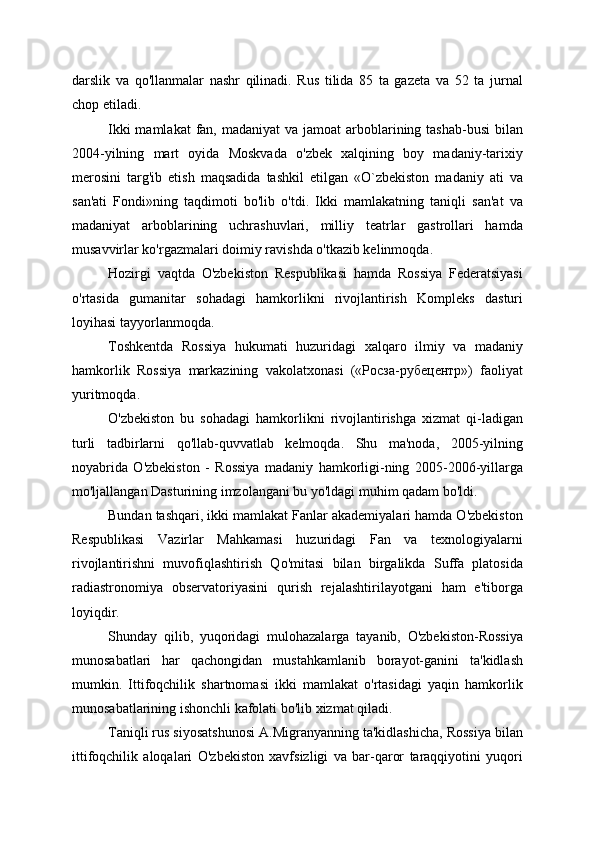 darslik   va   qo'llanmalar   nashr   qilinadi.   Rus   tilida   85   ta   gazeta   va   52   ta   jurnal
chop etiladi.
Ikki  mamlakat  fan, madaniyat  va  jamoat  arboblarining tashab-busi  bilan
2004-yilning   mart   oyida   Moskvada   o'zbek   xalqining   boy   madaniy-tarixiy
merosini   targ'ib   etish   maqsadida   tashkil   etilgan   «O`zbekiston   madaniy   ati   va
san'ati   Fondi»ning   taqdimoti   bo'lib   o'tdi.   Ikki   mamlakatning   taniqli   san'at   va
madaniyat   arboblarining   uchrashuvlari,   milliy   teatrlar   gastrollari   hamda
musavvirlar ko'rgazmalari doimiy ravishda o'tkazib kelinmoqda.
Hozirgi   vaqtda   O'zbekiston   Respublikasi   hamda   Rossiya   Federatsiyasi
o'rtasida   gumanitar   sohadagi   hamkorlikni   rivojlantirish   Kompleks   dasturi
loyihasi tayyorlanmoqda.
Toshkentda   Rossiya   hukumati   huzuridagi   xalqaro   ilmiy   va   madaniy
hamkorlik   Rossiya   markazining   vakolatxonasi   («Росза-рубецентр»)   faoliyat
yuritmoqda.
O'zbekiston   bu   sohadagi   hamkorlikni   rivojlantirishga   xizmat   qi-ladigan
turli   tadbirlarni   qo'llab-quvvatlab   kelmoqda.   Shu   ma'noda,   2005-yilning
noyabrida   O'zbekiston   -   Rossiya   madaniy   hamkorligi-ning   2005-2006-yillarga
mo'ljallangan Dasturining imzolangani bu yo'ldagi muhim qadam bo'ldi.
Bundan tashqari, ikki mamlakat Fanlar akademiyalari hamda O'zbekiston
Respublikasi   Vazirlar   Mahkamasi   huzuridagi   Fan   va   texnologiyalarni
rivojlantirishni   muvofiqlashtirish   Qo'mitasi   bilan   birgalikda   Suffa   platosida
radiastronomiya   observatoriyasini   qurish   rejalashtirilayotgani   ham   e'tiborga
loyiqdir.
Shunday   qilib,   yuqoridagi   mulohazalarga   tayanib,   O'zbekiston-Rossiya
munosabatlari   har   qachongidan   mustahkamlanib   borayot-ganini   ta'kidlash
mumkin.   Ittifoqchilik   shartnomasi   ikki   mamlakat   o'rtasidagi   yaqin   hamkorlik
munosabatlarining ishonchli kafolati bo'lib xizmat qiladi.
Taniqli rus siyosatshunosi A.Migranyanning ta'kidlashicha, Rossiya bilan
ittifoqchilik   aloqalari   O'zbekiston   xavfsizligi   va   bar-qaror   taraqqiyotini   yuqori 