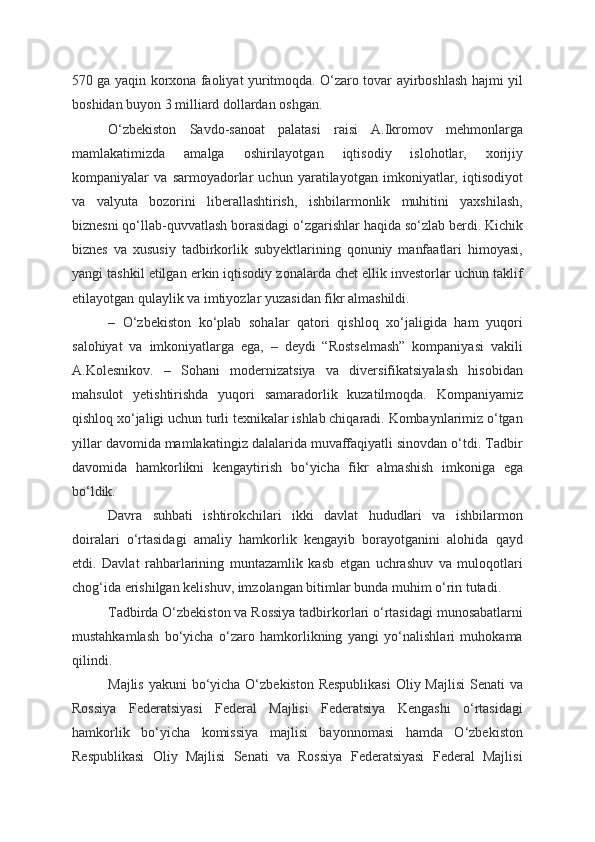 570 ga yaqin korxona faoliyat yuritmoqda. O‘zaro tovar ayirboshlash hajmi yil
boshidan buyon 3 milliard dollardan oshgan.
O‘zbekiston   Savdo-sanoat   palatasi   raisi   A.Ikromov   mehmonlarga
mamlakatimizda   amalga   oshirilayotgan   iqtisodiy   islohotlar,   xorijiy
kompaniyalar   va   sarmoyadorlar   uchun   yaratilayotgan   imkoniyatlar,   iqtisodiyot
va   valyuta   bozorini   liberallashtirish,   ishbilarmonlik   muhitini   yaxshilash,
biznesni qo‘llab-quvvatlash borasidagi o‘zgarishlar haqida so‘zlab berdi. Kichik
biznes   va   xususiy   tadbirkorlik   subyektlarining   qonuniy   manfaatlari   himoyasi,
yangi tashkil etilgan erkin iqtisodiy zonalarda chet ellik investorlar uchun taklif
etilayotgan qulaylik va imtiyozlar yuzasidan fikr almashildi.
–   O‘zbekiston   ko‘plab   sohalar   qatori   qishloq   xo‘jaligida   ham   yuqori
salohiyat   va   imkoniyatlarga   ega,   –   deydi   “Rostselmash”   kompaniyasi   vakili
A.Kolesnikov.   –   Sohani   modernizatsiya   va   diversifikatsiyalash   hisobidan
mahsulot   yetishtirishda   yuqori   samaradorlik   kuzatilmoqda.   Kompaniyamiz
qishloq xo‘jaligi uchun turli texnikalar ishlab chiqaradi. Kombaynlarimiz o‘tgan
yillar davomida mamlakatingiz dalalarida muvaffaqiyatli sinovdan o‘tdi. Tadbir
davomida   hamkorlikni   kengaytirish   bo‘yicha   fikr   almashish   imkoniga   ega
bo‘ldik.
Davra   suhbati   ishtirokchilari   ikki   davlat   hududlari   va   ishbilarmon
doiralari   o‘rtasidagi   amaliy   hamkorlik   kengayib   borayotganini   alohida   qayd
etdi.   Davlat   rahbarlarining   muntazamlik   kasb   etgan   uchrashuv   va   muloqotlari
chog‘ida erishilgan kelishuv, imzolangan bitimlar bunda muhim o‘rin tutadi.
Tadbirda O‘zbekiston va Rossiya tadbirkorlari o‘rtasidagi munosabatlarni
mustahkamlash   bo‘yicha   o‘zaro   hamkorlikning   yangi   yo‘nalishlari   muhokama
qilindi.
Majlis yakuni  bo‘yicha O‘zbekiston Respublikasi  Oliy Majlisi  Senati va
Rossiya   Federatsiyasi   Federal   Majlisi   Federatsiya   Kengashi   o‘rtasidagi
hamkorlik   bo‘yicha   komissiya   majlisi   bayonnomasi   hamda   O‘zbekiston
Respublikasi   Oliy   Majlisi   Senati   va   Rossiya   Federatsiyasi   Federal   Majlisi