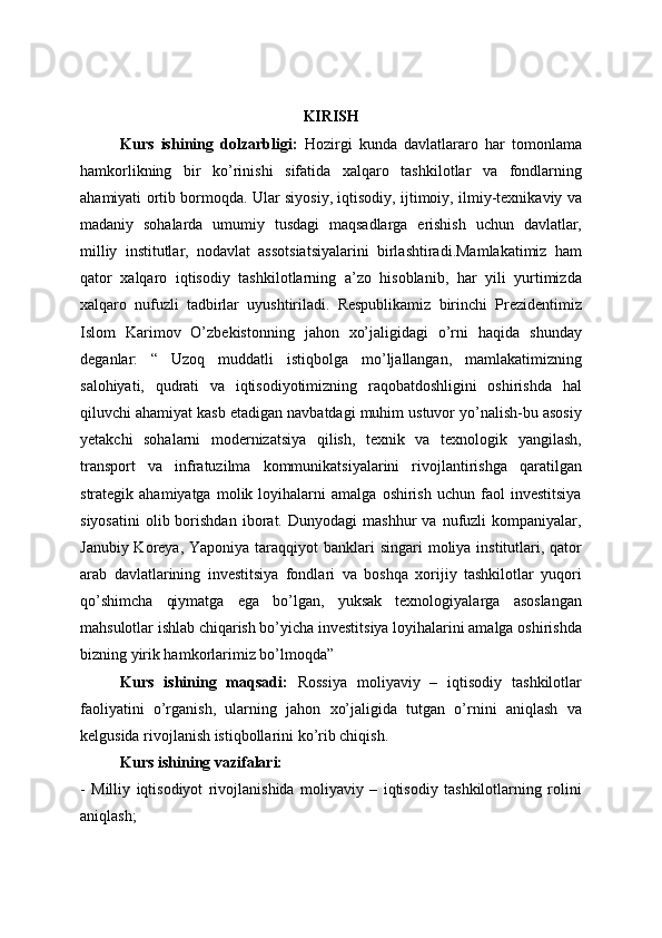 KIRISH
Kurs   ishining   dolzarbligi:   Hozirgi   kunda   davlatlararo   har   tomonlama
hamkorlikning   bir   ko’rinishi   sifatida   xalqaro   tashkilotlar   va   fondlarning
ahamiyati ortib bormoqda. Ular siyosiy, iqtisodiy, ijtimoiy, ilmiy-texnikaviy va
madaniy   sohalarda   umumiy   tusdagi   maqsadlarga   erishish   uchun   davlatlar,
milliy   institutlar,   nodavlat   assotsiatsiyalarini   birlashtiradi.Mamlakatimiz   ham
qator   xalqaro   iqtisodiy   tashkilotlarning   a’zo   hisoblanib,   har   yili   yurtimizda
xalqaro   nufuzli   tadbirlar   uyushtiriladi.   Respublikamiz   birinchi   Prezidentimiz
Islom   Karimov   O’zbekistonning   jahon   xo’jaligidagi   o’rni   haqida   shunday
deganlar:   “   Uzoq   muddatli   istiqbolga   mo’ljallangan,   mamlakatimizning
salohiyati,   qudrati   va   iqtisodiyotimizning   raqobatdoshligini   oshirishda   hal
qiluvchi ahamiyat kasb etadigan navbatdagi muhim ustuvor yo’nalish-bu asosiy
yetakchi   sohalarni   modernizatsiya   qilish,   texnik   va   texnologik   yangilash,
transport   va   infratuzilma   kommunikatsiyalarini   rivojlantirishga   qaratilgan
strategik  ahamiyatga   molik   loyihalarni   amalga   oshirish   uchun   faol   investitsiya
siyosatini   olib  borishdan   iborat.  Dunyodagi   mashhur   va  nufuzli   kompaniyalar,
Janubiy Koreya, Yaponiya  taraqqiyot  banklari  singari  moliya institutlari, qator
arab   davlatlarining   investitsiya   fondlari   va   boshqa   xorijiy   tashkilotlar   yuqori
qo’shimcha   qiymatga   ega   bo’lgan,   yuksak   texnologiyalarga   asoslangan
mahsulotlar ishlab chiqarish bo’yicha investitsiya loyihalarini amalga oshirishda
bizning yirik hamkorlarimiz bo’lmoqda”
Kurs   ishining   maqsadi:   Rossiya   moliyaviy   –   iqtisodiy   tashkilotlar
faoliyatini   o’rganish,   ularning   jahon   xo’jaligida   tutgan   o’rnini   aniqlash   va
kelgusida rivojlanish istiqbollarini ko’rib chiqish.
Kurs ishining vazifalari:
-   Milliy   iqtisodiyot   rivojlanishida   moliyaviy   –   iqtisodiy   tashkilotlarning   rolini
aniqlash; 