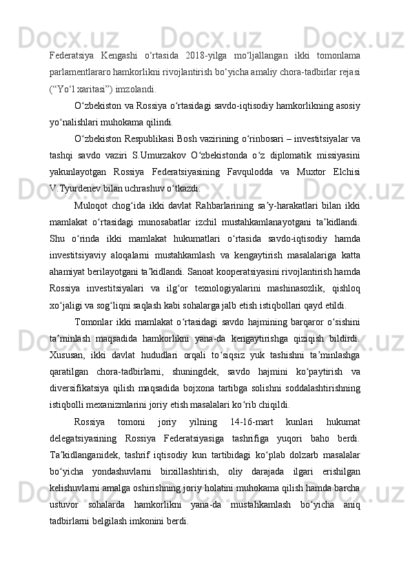 Federatsiya   Kengashi   o‘rtasida   2018-yilga   mo‘ljallangan   ikki   tomonlama
parlamentlararo hamkorlikni rivojlantirish bo‘yicha amaliy chora-tadbirlar rejasi
(“Yo‘l xaritasi”) imzolandi.
O zbekiston va Rossiya o rtasidagi savdo-iqtisodiy hamkorlikning asosiyʻ ʻ
yo nalishlari muhokama qilindi.	
ʻ
O zbekiston Respublikasi Bosh vazirining o rinbosari – investitsiyalar va	
ʻ ʻ
tashqi   savdo   vaziri   S.Umurzakov   O zbekistonda   o z   diplomatik   missiyasini	
ʻ ʻ
yakunlayotgan   Rossiya   Federatsiyasining   Favqulodda   va   Muxtor   Elchisi
V.Tyurdenev bilan uchrashuv o tkazdi.	
ʻ
Muloqot   chog ida   ikki   davlat   Rahbarlarining   sa y-harakatlari   bilan   ikki	
ʻ ʼ
mamlakat   o rtasidagi   munosabatlar   izchil   mustahkamlanayotgani   ta kidlandi.	
ʻ ʼ
Shu   o rinda   ikki   mamlakat   hukumatlari   o rtasida   savdo-iqtisodiy   hamda	
ʻ ʻ
investitsiyaviy   aloqalarni   mustahkamlash   va   kengaytirish   masalalariga   katta
ahamiyat berilayotgani ta kidlandi. Sanoat kooperatsiyasini rivojlantirish hamda	
ʼ
Rossiya   investitsiyalari   va   ilg or   texnologiyalarini   mashinasozlik,   qishloq	
ʻ
xo jaligi va sog liqni saqlash kabi sohalarga jalb etish istiqbollari qayd etildi.	
ʻ ʻ
Tomonlar   ikki   mamlakat   o rtasidagi   savdo   hajmining   barqaror   o sishini	
ʻ ʻ
ta minlash   maqsadida   hamkorlikni   yana-da   kengaytirishga   qiziqish   bildirdi.	
ʼ
Xususan,   ikki   davlat   hududlari   orqali   to siqsiz   yuk   tashishni   ta minlashga	
ʻ ʼ
qaratilgan   chora-tadbirlarni,   shuningdek,   savdo   hajmini   ko paytirish   va	
ʻ
diversifikatsiya   qilish   maqsadida   bojxona   tartibga   solishni   soddalashtirishning
istiqbolli mexanizmlarini joriy etish masalalari ko rib chiqildi.	
ʻ
Rossiya   tomoni   joriy   yilning   14-16-mart   kunlari   hukumat
delegatsiyasining   Rossiya   Federatsiyasiga   tashrifiga   yuqori   baho   berdi.
Ta kidlanganidek,   tashrif   iqtisodiy   kun   tartibidagi   ko plab   dolzarb   masalalar	
ʼ ʻ
bo yicha   yondashuvlarni   birxillashtirish,   oliy   darajada   ilgari   erishilgan
ʻ
kelishuvlarni amalga oshirishning joriy holatini muhokama qilish hamda barcha
ustuvor   sohalarda   hamkorlikni   yana-da   mustahkamlash   bo yicha   aniq	
ʻ
tadbirlarni belgilash imkonini berdi.