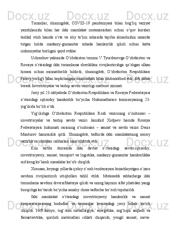 Tomonlar,   shuningdek,   COVID-19   pandemiyasi   bilan   bog liq   vaziyatʻ
yaxshilanishi   bilan   har   ikki   mamlakat   mutaxassislari   uchun   o quv   kurslari
ʻ
tashkil   etish   hamda   o rta   va   oliy   ta lim   sohasida   tajriba   almashishni   nazarda	
ʻ ʼ
tutgan   holda   madaniy-gumanitar   sohada   hamkorlik   qilish   uchun   katta
imkoniyatlar borligini qayd etdilar.
Uchrashuv yakunida O zbekiston tomoni V.Tyurdenevga O zbekiston va	
ʻ ʻ
Rossiya  o rtasidagi  ikki  tomonlama sheriklikni  rivojlantirishga qo shgan  ulkan	
ʻ ʻ
hissasi   uchun   minnatdorlik   bildirdi,   shuningdek,   O zbekiston   Respublikasi	
ʻ
Faxriy yorlig i bilan taqdirlangani munosabati bilan muborakbod etdi, deb xabar	
ʻ
beradi Investitsiyalar va tashqi savdo vazirligi matbuot xizmati.
Joriy yil 23-oktyabrda O‘zbekiston Respublikasi va Rossiya Federatsiyasi
o‘rtasidagi   iqtisodiy   hamkorlik   bo‘yicha   Hukumatlararo   komissiyaning   23-
yig‘ilishi bo‘lib o‘tdi.
Yig‘ilishga   O‘zbekiston   Respublikasi   Bosh   vazirining   o‘rinbosari   –
investitsiyalar   va   tashqi   savdo   vaziri   Jamshid   Xodjaev   hamda   Rossiya
Federatsiyasi   hukumati   raisining   o‘rinbosari   –   sanoat   va   savdo   vaziri   Denis
Manturov   hamraislik   qildi.   Shuningdek,   tadbirda   ikki   mamlakatning   asosiy
vazirlik va idoralari rahbarlari ham ishtirok etdi.
Kun   tartibi   doirasida   ikki   davlat   o‘rtasidagi   savdo-iqtisodiy,
investitsiyaviy,   sanoat,   transport   va   logistika,   madaniy-gumanitar   hamkorlikka
oid keng ko‘lamli masalalar ko‘rib chiqildi.
Xususan, keyingi yillarda ijobiy o‘sish tendensiyasi kuzatilayotgan o‘zaro
savdoni   rivojlantirish   istiqbollari   tahlil   etildi.   Mutasaddi   rahbarlarga   ikki
tomonlama savdoni diversifikatsiya qilish va uning hajmini sifat jihatidan yangi
bosqichga ko‘tarish bo‘yicha amaliy chora-tadbirlar ko‘rish topshirildi.
Ikki   mamlakat   o‘rtasidagi   investitsiyaviy   hamkorlik   va   sanoat
kooperatsiyasining   hududlar   va   tarmoqlar   kesimidagi   joriy   holati   ko‘rib
chiqildi.   Neft-kimyo,   tog‘-kon   metallurgiya,   energetika,   sog‘liqni   saqlash   va
farmatsevtika,   qurilish   materiallari   ishlab   chiqarish,   yengil   sanoat,   meva-