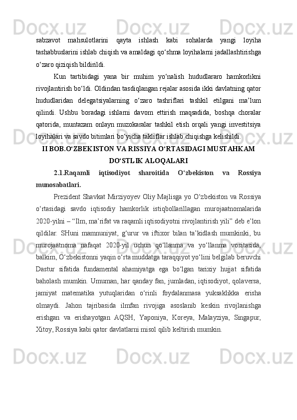 sabzavot   mahsulotlarini   qayta   ishlash   kabi   sohalarda   yangi   loyiha
tashabbuslarini ishlab chiqish va amaldagi qo‘shma loyihalarni jadallashtirishga
o‘zaro qiziqish bildirildi.
Kun   tartibidagi   yana   bir   muhim   yo‘nalish   hududlararo   hamkorlikni
rivojlantirish bo‘ldi. Oldindan tasdiqlangan rejalar asosida ikki davlatning qator
hududlaridan   delegatsiyalarning   o‘zaro   tashriflari   tashkil   etilgani   ma’lum
qilindi.   Ushbu   boradagi   ishlarni   davom   ettirish   maqsadida,   boshqa   choralar
qatorida,   muntazam   onlayn   muzokaralar   tashkil   etish   orqali   yangi   investitsiya
loyihalari va savdo bitimlari bo‘yicha takliflar ishlab chiqishga kelishildi.
II BOB.O‘ZBEKISTON VA RISSIYA O‘RTASIDAGI MUSTAHKAM
DO‘STLIK ALOQALARI
2.1.Raqamli   iqtisodiyot   sharoitida   O‘zbekiston   va   Rossiya
munosabatlari.
Prezident  Shavkat  Mirziyoyev Oliy Majlisga yo   O‘zbekiston  va Rossiya
o‘rtasidagi   savdo   iqtisodiy   hamkorlik   istiqbollarillagan   murojaatnomalarida
2020-yilni – “Ilm, ma’rifat va raqamli iqtisodiyotni rivojlantirish yili” deb e’lon
qildilar.   SHuni   mamnuniyat,   g‘urur   va   iftixor   bilan   ta’kidlash   mumkinki,   bu
murojaatnoma   nafaqat   2020-yil   uchun   qo‘llanma   va   yo‘llanma   vositasida,
balkim, O‘zbekistonni yaqin o‘rta muddatga taraqqiyot yo‘lini belgilab beruvchi
Dastur   sifatida   fundamental   ahamiyatga   ega   bo‘lgan   tarixiy   hujjat   sifatida
baholash  mumkin. Umuman,  har  qanday  fan, jumladan,  iqtisodiyot, qolaversa,
jamiyat   matematika   yutuqlaridan   o‘rinli   foydalanmasa   yuksaklikka   erisha
olmaydi.   Jahon   tajribasida   ilmfan   rivojiga   asoslanib   keskin   rivojlanishga
erishgan   va   erishayotgan   AQSH,   Yaponiya,   Koreya,   Malayziya,   Singapur,
Xitoy, Rossiya kabi qator davlatlarni misol qilib keltirish mumkin.