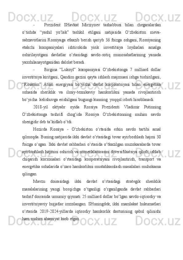 - Prezident   SHavkat   Mirziyoev   tashabbusi   bilan   chegaralardan
o‘tishda   “yashil   yo‘lak”   tashkil   etilgani   natijasida   O‘zbekiston   meva-
sabzavotlarini  Rossiyaga  etkazib berish qariyb 36 foizga oshgani, Rossiyaning
etakchi   kompaniyalari   ishtirokida   yirik   investitsiya   loyihalari   amalga
oshirilayotgani   davlatlar   o‘rtasidagi   savdo-sotiq   munosabatlarining   yanada
yaxshilanayotganidan dalolat beradi.  
- Birgina   “Lukoyl”   kompaniyasi   O‘zbekistonga   7   milliard   dollar
investitsiya kiritgani, Qandim gazini qayta ishlash majmuasi ishga tushirilgani,
“Rosatom”   Atom   energiyasi   bo‘yicha   davlat   korporatsiyasi   bilan   energetika
sohasida   sheriklik   va   ilmiy-texnikaviy   hamkorlikni   yanada   rivojlantirish
bo‘yicha  kelishuvga erishilgani bugungi kunning  yoqqol isboti hisoblanadi.    
2018-yil   oktyabr   oyida   Rossiya   Prezidenti   Vladimir   Putinning
O‘zbekistonga   tashrifi   chog‘ida   Rossiya   O‘zbekistonning   muhim   savdo
sherigidir deb ta’kidlab o‘tdi. 
Hozirda   Rossiya   -   O‘zbekiston   o‘rtasida   erkin   savdo   tartibi   amal
qilmoqda. Buning natijasida ikki davlat o‘rtasidagi tovar ayirboshlash hajmi 30
foizga   o‘sgan.   Ikki   davlat   rahbarlari   o‘rtasida   o‘tkazilgan   muzokaralarda   tovar
ayirboshlash hajmini oshirish va nomenklaturasini diversifikatsiya qilish, ishlab
chiqarish   korxonalari   o‘rtasidagi   kooperatsiyani   rivojlantirish,   transport   va
energetika sohalarida o‘zaro hamkorlikni mustahkamlash masalalari muhokama
qilingan.  
Mavzu   doirasidagi   ikki   davlat   o‘rtasidagi   strategik   sheriklik
masalalarining   yangi   bosqichga   o‘tganligi   o‘rganilganda   davlat   rahbarlari
tashrif doirasida umumiy qiymati 25 milliard dollar bo‘lgan savdo-iqtisodiy va
investitsiyaviy   hujjatlar   imzolangan.   SHuningdek,   ikki   mamlakat   hukumatlari
o‘rtasida   2019-2024-yillarda   iqtisodiy   hamkorlik   dasturining   qabul   qilinishi
ham muhim ahamiyat kasb etgan.