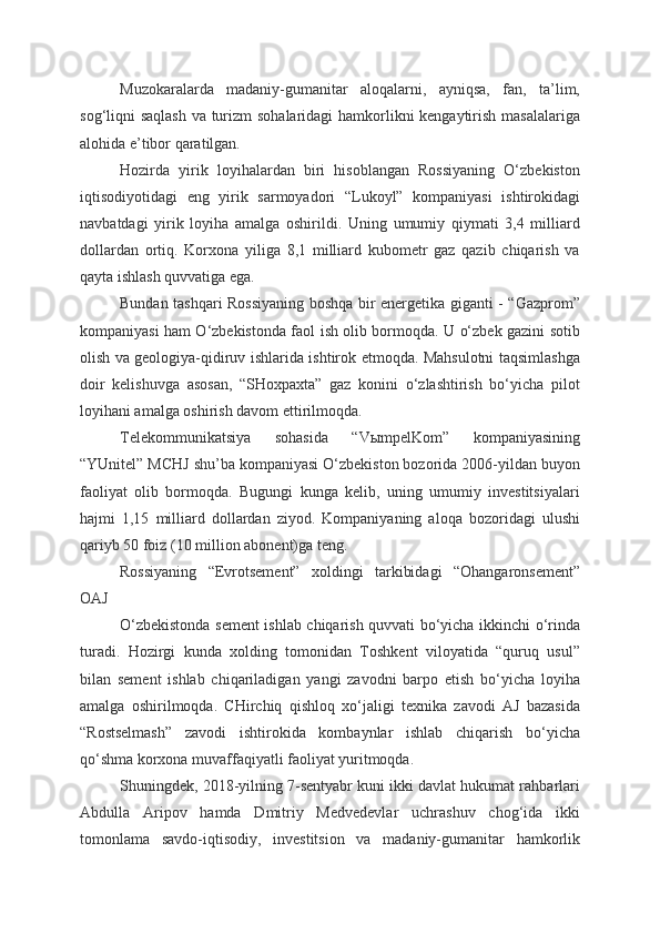 Muzokaralarda   madaniy-gumanitar   aloqalarni,   ayniqsa,   fan,   ta’lim,
sog‘liqni saqlash va turizm  sohalaridagi hamkorlikni  kengaytirish masalalariga
alohida e’tibor qaratilgan.  
Hozirda   yirik   loyihalardan   biri   hisoblangan   Rossiyaning   O‘zbekiston
iqtisodiyotidagi   eng   yirik   sarmoyadori   “Lukoyl”   kompaniyasi   ishtirokidagi
navbatdagi   yirik   loyiha   amalga   oshirildi.   Uning   umumiy   qiymati   3,4   milliard
dollardan   ortiq.   Korxona   yiliga   8,1   milliard   kubometr   gaz   qazib   chiqarish   va
qayta ishlash quvvatiga ega.  
Bundan tashqari Rossiyaning boshqa bir energetika giganti - “Gazprom”
kompaniyasi ham O‘zbekistonda faol ish olib bormoqda. U o‘zbek gazini sotib
olish va geologiya-qidiruv ishlarida ishtirok etmoqda. Mahsulotni taqsimlashga
doir   kelishuvga   asosan,   “SHoxpaxta”   gaz   konini   o‘zlashtirish   bo‘yicha   pilot
loyihani amalga oshirish davom ettirilmoqda. 
Telekommunikatsiya   sohasida   “VыmpelKom”   kompaniyasining
“YUnitel” MCHJ shu’ba kompaniyasi O‘zbekiston bozorida 2006-yildan buyon
faoliyat   olib   bormoqda.   Bugungi   kunga   kelib,   uning   umumiy   investitsiyalari
hajmi   1,15   milliard   dollardan   ziyod.   Kompaniyaning   aloqa   bozoridagi   ulushi
qariyb 50 foiz (10 million abonent)ga teng. 
Rossiyaning   “Evrotsement”   xoldingi   tarkibidagi   “Ohangaronsement”
OAJ 
O‘zbekistonda sement ishlab chiqarish quvvati bo‘yicha ikkinchi o‘rinda
turadi.   Hozirgi   kunda   xolding   tomonidan   Toshkent   viloyatida   “quruq   usul”
bilan   sement   ishlab   chiqariladigan   yangi   zavodni   barpo   etish   bo‘yicha   loyiha
amalga   oshirilmoqda.   CHirchiq   qishloq   xo‘jaligi   texnika   zavodi   AJ   bazasida
“Rostselmash”   zavodi   ishtirokida   kombaynlar   ishlab   chiqarish   bo‘yicha
qo‘shma korxona muvaffaqiyatli faoliyat yuritmoqda.  
Shuningdek, 2018-yilning 7-sentyabr kuni ikki davlat hukumat rahbarlari
Abdulla   Aripov   hamda   Dmitriy   Medvedevlar   uchrashuv   chog‘ida   ikki
tomonlama   savdo-iqtisodiy,   investitsion   va   madaniy-gumanitar   hamkorlik