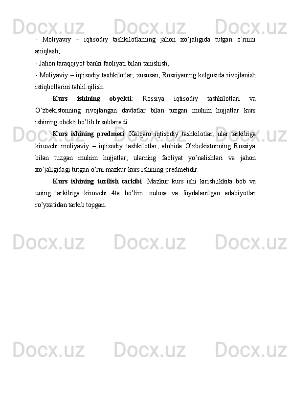 -   Moliyaviy   –   iqtisodiy   tashkilotlarning   jahon   xo’jaligida   tutgan   o’rnini
aniqlash;
- Jahon taraqqiyot banki faoliyati bilan tanishish;
- Moliyaviy – iqtisodiy tashkilotlar, xususan, Rossiyaning kelgusida rivojlanish
istiqbollarini tahlil qilish.
Kurs   ishining   obyekti :   Rossiya   iqtisodiy   tashkilotlari   va
O’zbekistonning   rivojlangan   davlatlar   bilan   tuzgan   muhim   hujjatlar   kurs
ishining obekti bo’lib hisoblanadi.
Kurs   ishining   predmeti :   Xalqaro   iqtisodiy   tashkilotlar,   ular   tarkibiga
kiruvchi   moliyaviy   –   iqtisodiy   tashkilotlar,   alohida   O’zbekistonning   Rossiya
bilan   tuzgan   muhim   hujjatlar,   ularning   faoliyat   yo’nalishlari   va   jahon
xo’jaligidagi tutgan o’rni mazkur kurs ishining predmetidir.
Kurs   ishining   tuzilish   tarkibi :   Mazkur   kurs   ishi   kirish,ikkita   bob   va
uning   tarkibiga   kiruvchi   4ta   bo’lim,   xulosa   va   foydalanilgan   adabiyotlar
ro’yxatidan tarkib topgan.