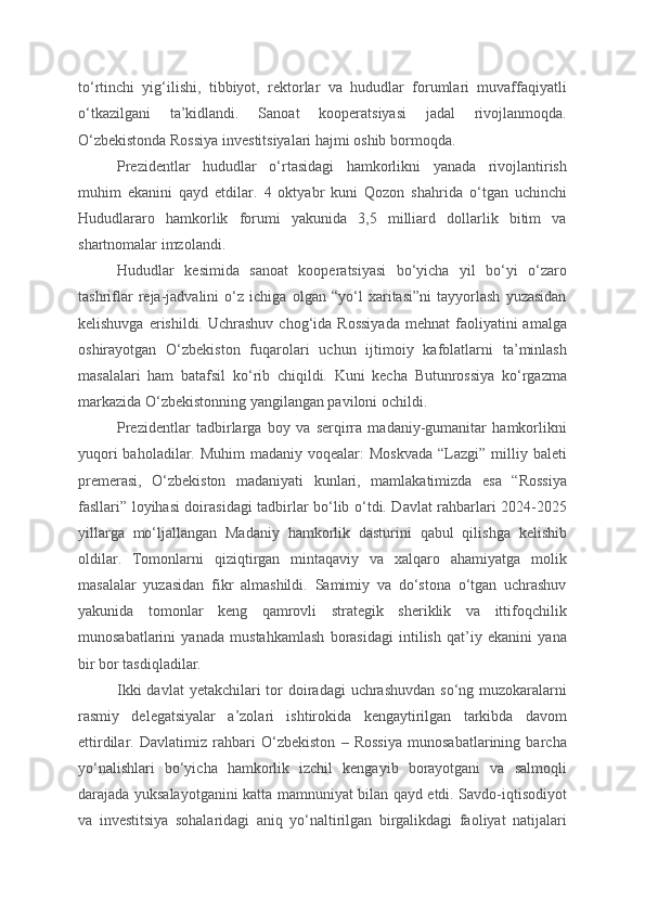 to‘rtinchi   yig‘ilishi,   tibbiyot,   rektorlar   va   hududlar   forumlari   muvaffaqiyatli
o‘tkazilgani   ta’kidlandi.   Sanoat   kooperatsiyasi   jadal   rivojlanmoqda.
O‘zbekistonda Rossiya investitsiyalari hajmi oshib bormoqda.
Prezidentlar   hududlar   o‘rtasidagi   hamkorlikni   yanada   rivojlantirish
muhim   ekanini   qayd   etdilar.   4   oktyabr   kuni   Qozon   shahrida   o‘tgan   uchinchi
Hududlararo   hamkorlik   forumi   yakunida   3,5   milliard   dollarlik   bitim   va
shartnomalar imzolandi.
Hududlar   kesimida   sanoat   kooperatsiyasi   bo‘yicha   yil   bo‘yi   o‘zaro
tashriflar   reja-jadvalini   o‘z   ichiga   olgan   “yo‘l   xaritasi”ni   tayyorlash   yuzasidan
kelishuvga  erishildi. Uchrashuv  chog‘ida  Rossiyada   mehnat   faoliyatini   amalga
oshirayotgan   O‘zbekiston   fuqarolari   uchun   ijtimoiy   kafolatlarni   ta’minlash
masalalari   ham   batafsil   ko‘rib   chiqildi.   Kuni   kecha   Butunrossiya   ko‘rgazma
markazida O‘zbekistonning yangilangan paviloni ochildi.
Prezidentlar   tadbirlarga   boy   va   serqirra   madaniy-gumanitar   hamkorlikni
yuqori  baholadilar. Muhim  madaniy  voqealar:  Moskvada  “Lazgi” milliy baleti
premerasi,   O‘zbekiston   madaniyati   kunlari,   mamlakatimizda   esa   “Rossiya
fasllari” loyihasi doirasidagi tadbirlar bo‘lib o‘tdi. Davlat rahbarlari 2024-2025
yillarga   mo‘ljallangan   Madaniy   hamkorlik   dasturini   qabul   qilishga   kelishib
oldilar.   Tomonlarni   qiziqtirgan   mintaqaviy   va   xalqaro   ahamiyatga   molik
masalalar   yuzasidan   fikr   almashildi.   Samimiy   va   do‘stona   o‘tgan   uchrashuv
yakunida   tomonlar   keng   qamrovli   strategik   sheriklik   va   ittifoqchilik
munosabatlarini   yanada   mustahkamlash   borasidagi   intilish   qat’iy   ekanini   yana
bir bor tasdiqladilar.
Ikki  davlat  yetakchilari  tor  doiradagi  uchrashuvdan  so‘ng muzokaralarni
rasmiy   delegatsiyalar   a’zolari   ishtirokida   kengaytirilgan   tarkibda   davom
ettirdilar.   Davlatimiz   rahbari   O‘zbekiston   –   Rossiya   munosabatlarining   barcha
yo‘nalishlari   bo‘yicha   hamkorlik   izchil   kengayib   borayotgani   va   salmoqli
darajada yuksalayotganini katta mamnuniyat bilan qayd etdi. Savdo-iqtisodiyot
va   investitsiya   sohalaridagi   aniq   yo‘naltirilgan   birgalikdagi   faoliyat   natijalari